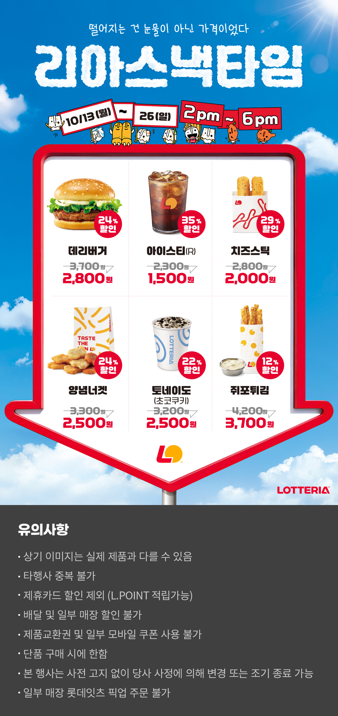 떨어지는 건 눈물이 아닌 가격이었다
리아스낵타임 10/13(월) ~ 10/26(일) 2pm~6pm
24%할인 데리버거 2,800원 35%할인 아이스티(R) 1,500원 29%할인 치즈스틱 2,000원 24%할인 양념너겟 2,500원 22%할인 토네이도(초코쿠키) 2,500원 12%할인 쥐포튀김 3,700원
유의사항
- 상기 이미지는 실제 제품과 다를 수 있음
- 타행사 중복 불가
- 제휴카드 할인 제외(L.POINT 적립 가능)
- 배달 및 일부 매장 할인 불가
- 제품교환권 및 일부 모바일 쿠폰 사용 불가
- 단품 구매 시에 한함
- 본 행사는 사전 고지 없이 당사 사정에 의해 변경 또는 조기 종료 가능
- 일부 매장 롯데잇츠 픽업 주문 불가