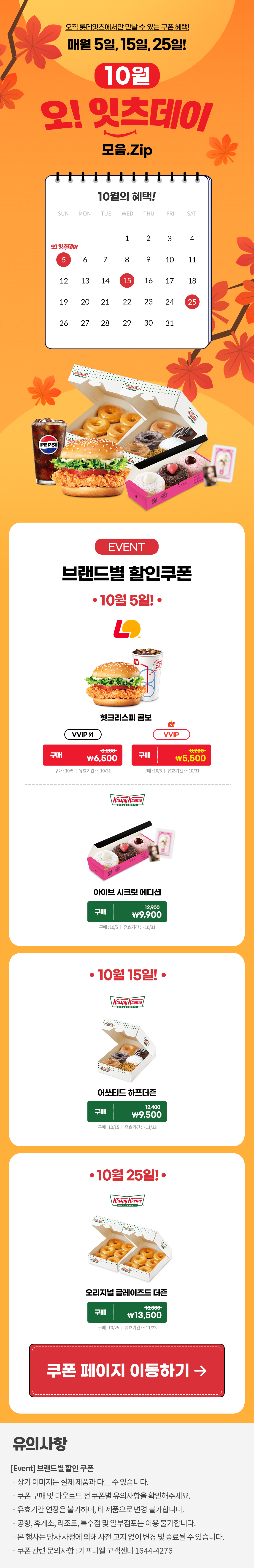오직 롯데잇츠에서만 만날 수 있는 쿠폰 혜택!
매월 5일, 15일, 25일!


10월 오!잇츠데이 모음.Zip

EVENT
브랜드별 할인쿠폰 

-10월 5일!-

롯데리아
핫크리스피 버거 콤보 
VVIP 외  구매 \8,200>\6,500
VVIP 구매 \8,200>\5,500
구매 : 10/5일 | 유효기간 : ~10/31


크리스피크림도넛
아이브 시크릿 에디션
구매 12,900>\9,900
구매 : 10/5일 | 유효기간 : 구매일로부터 30일간


-10월 15일!-

크리스피크림도넛
어쏘티드 하프더즌
구매 12,400>\9,500
구매 : 10/15일 | 유효기간 : 구매일로부터 30일간


-10월 25일!-

크리스피크림도넛
오리지널 글레이즈드 더즌
구매 18,000>\13,500
구매 : 10/25일 | 유효기간 : 구매일로부터 30일간


*유의사항
[Event] 브랜드별 할인쿠폰
- 상기 이미지는 실제 제품과 다를 수 있습니다.
- 쿠폰 구매 및 다운로드 전 쿠폰별 유의사항을 확인해주세요.
- 유효기간 연장은 불가하며, 타 제품으로 변경 불가합니다.
- 본 행사는 당사 사정에 의해 사전 고지 없이 변경 및 종료될 수 있습니다.
- 쿠폰 관련 문의사항 : 기프티엘 고객센터 1644-4276
