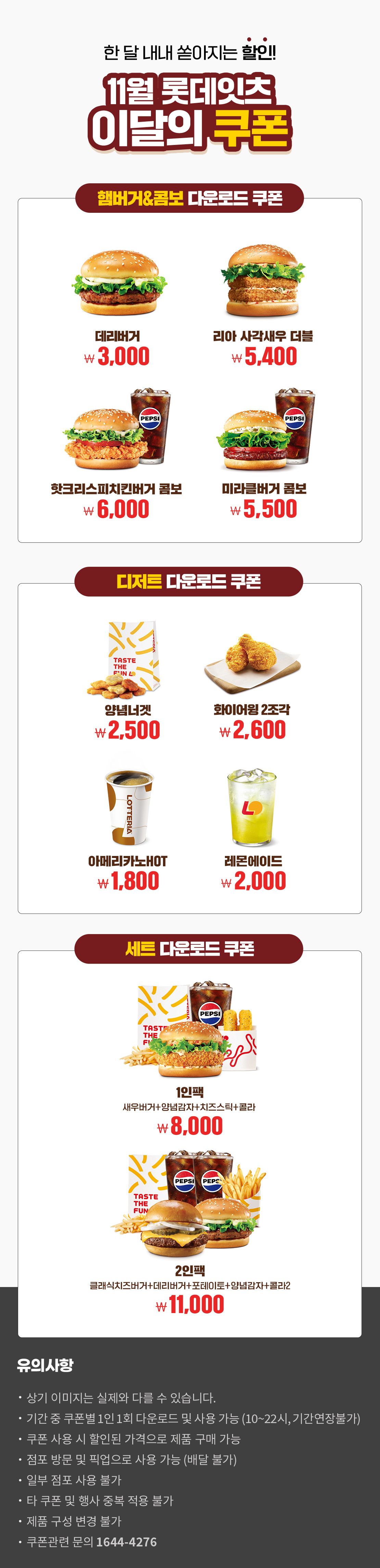 한 달 내내 쏟아지는 할인!
11월 롯데잇츠 이달의 쿠폰
햄버거&콤보 다운로드 쿠폰 : 데리버거 3,000원, 리아 사각새우 더블 5,400원, 핫크리스피치킨버거 콤보 6,000원, 미라클버거 콤보 5,500원
디저트 다운로드 쿠폰 : 양념너겟 2,500원, 화이어윙 2조각 2,600원, 아메리카노HOT 1,800원, 레몬에이드 2,000원
세트 다운로드 쿠폰 : 1인팩 (새우버거+양념감자+치즈스틱+콜라) 8,000원, 2인팩 (클래식치즈버거+데리버거+포테이토+양념감자+콜라2) 11,000원
유의사항
- 상기 이미지는 실제와 다를 수 있습니다.
- 기간 중 쿠폰별 1인 1회 다운로드 및 사용 가능(10~22시, 기간연장불가)
- 쿠폰 사용 시 할인된 가격으로 제품 구매 가능
- 점포 방문 및 픽업으로 사용 가능(배달 불가)
- 일부 점포 사용 불가
- 타 쿠폰 및 행사 중복 적용 불가
- 제품 구성 변경 불가
- 쿠폰관련 문의 1644-4276
