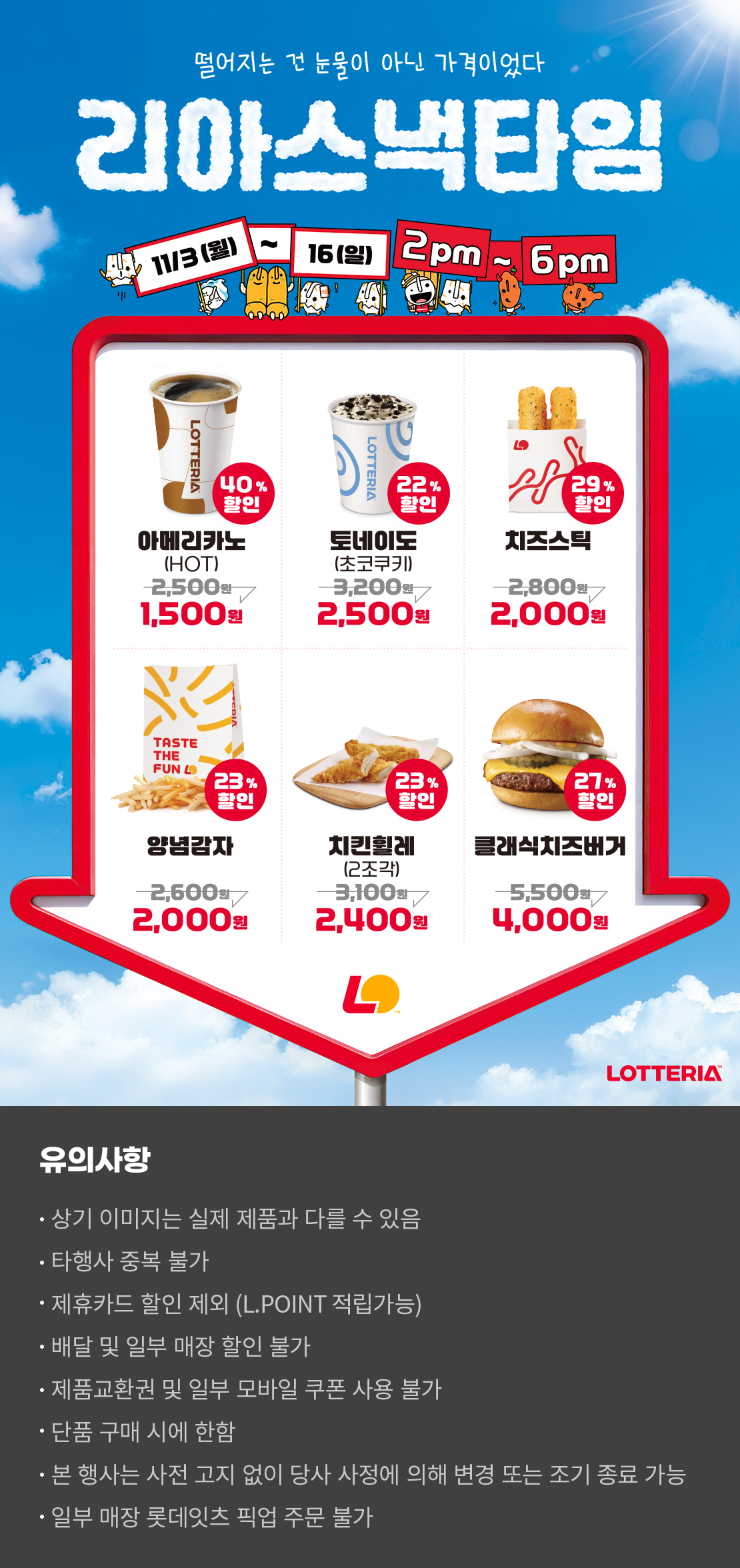 떨어지는 건 눈물이 아닌 가격이었다
리아스낵타임 11/3(월) ~ 11/16(일) 2pm~6pm
40%할인 아메리카노 HOT 1,500원, 22%할인 토네이도(초코쿠키) 2,500원, 29%할인 치즈스틱 2,000원, 23%할인 양념감자 2,000원, 23%할인 치킨휠레(2조각) 2,400원, 27%할인 클래식치즈버거 4,000원
유의사항
- 상기 이미지는 실제 제품과 다를 수 있음
- 타행사 중복 불가
- 제휴카드 할인 제외(L.POINT 적립 가능)
- 배달 및 일부 매장 할인 불가
- 제품교환권 및 일부 모바일 쿠폰 사용 불가
- 단품 구매 시에 한함
- 본 행사는 사전 고지 없이 당사 사정에 의해 변경 또는 조기 종료 가능
- 일부 매장 롯데잇츠 픽업 주문 불가