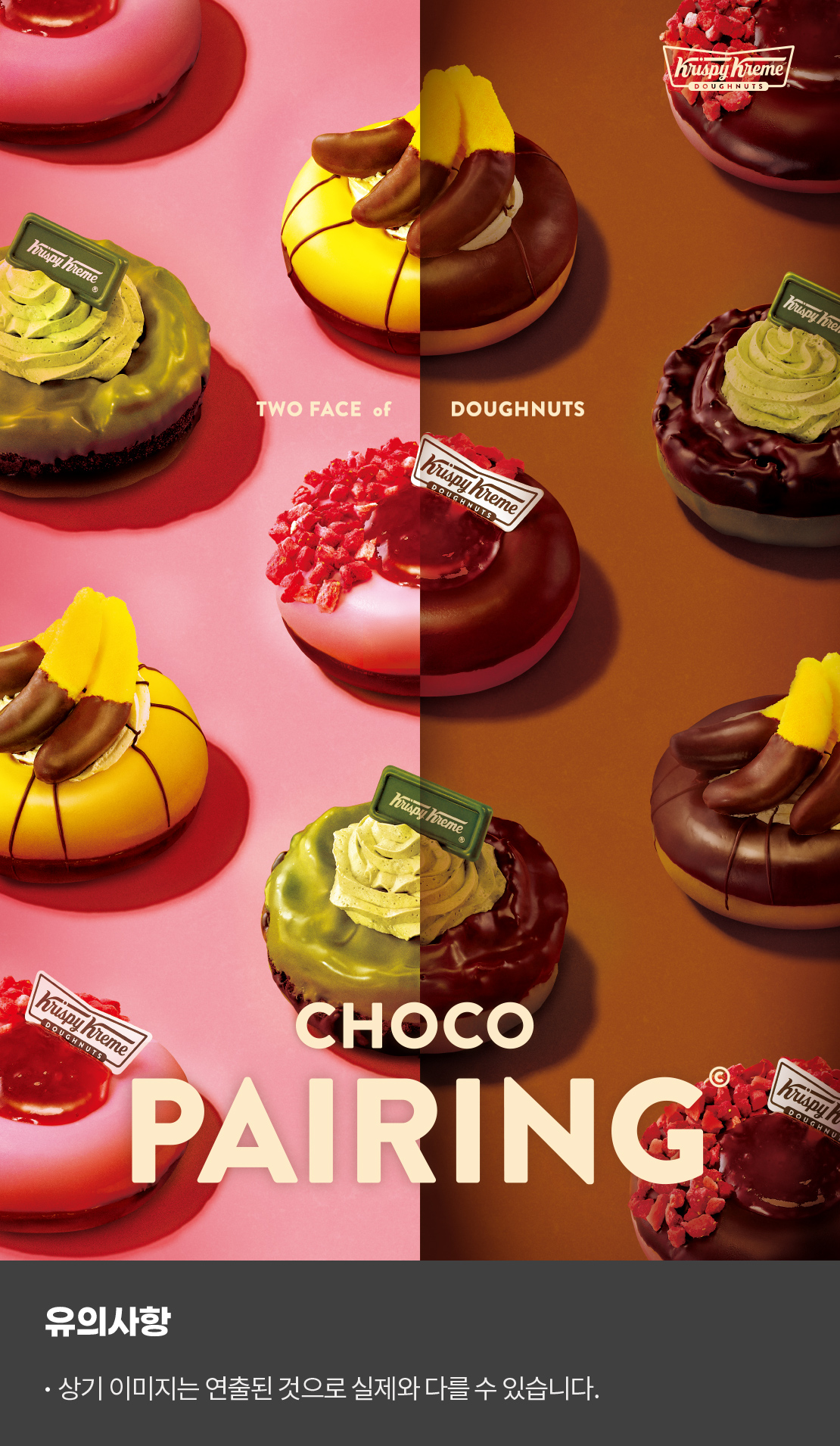 Krispykreme

Two Face of Doughnuts

Choco Pairing

유의사항 
상기이미지는 연출된 것으로 실제와 다를 수 있습니다.