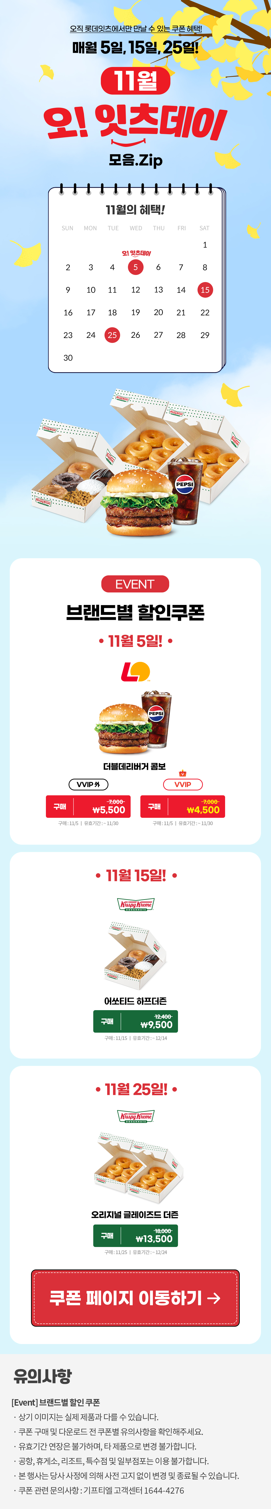 오직 롯데잇츠에서만 만날 수 있는 쿠폰 혜택!
매월 5일, 15일, 25일!


11월 오!잇츠데이 모음.Zip

EVENT
브랜드별 할인쿠폰 

-11월 5일!-

롯데리아
더블데리버거 콤보 
VVIP 외  구매 \7,000>\5,500
VVIP 구매 \7,000>\4,500
구매 : 11/5일 | 유효기간 : ~11/30


-11월 15일!-

크리스피크림도넛
어쏘티드 하프더즌
구매 12,400>\9,500
구매 : 11/15일 | 유효기간 : 구매일로부터 30일간


-11월 25일!-

크리스피크림도넛
오리지널 글레이즈드 더즌
구매 18,000>\13,500
구매 : 11/25일 | 유효기간 : 구매일로부터 30일간


*유의사항
[Event] 브랜드별 할인쿠폰
- 상기 이미지는 실제 제품과 다를 수 있습니다.
- 쿠폰 구매 및 다운로드 전 쿠폰별 유의사항을 확인해주세요.
- 유효기간 연장은 불가하며, 타 제품으로 변경 불가합니다.
- 본 행사는 당사 사정에 의해 사전 고지 없이 변경 및 종료될 수 있습니다.
- 쿠폰 관련 문의사항 : 기프티엘 고객센터 1644-4276