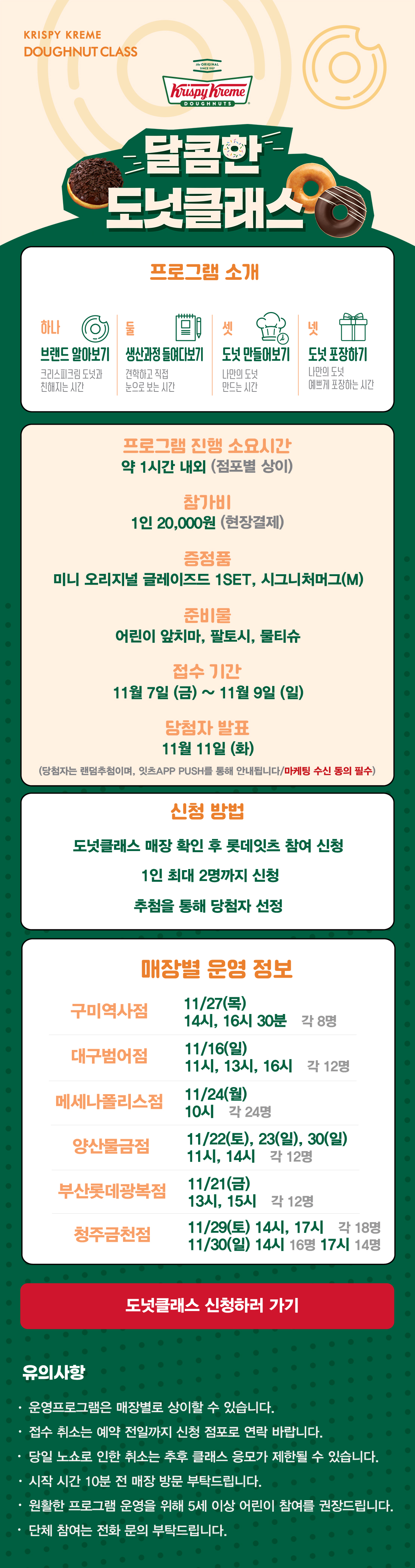 KRISPY KREME
DOUGHNUT CLASS

달콤한 도넛클래스

프로그램 소개
하나 브랜드 알아보기 크리스피크림 도넛과 친해지는 시간
둘 생산과정 들여다보기 견학하고 직접 눈으로 보는 시간
셋 도넛 만들어보기 나만의 도넛 만드는 시간
넷 도넛 포장하기 나만의 도넛 예쁘게 포장하는 시간

프로그램 진행 소요시간 약 1시간 내외
참가비 1인 20,000원 (현장결제)
증정 미니 오리지널 글레이즈드 1SET, 시그니처 머그(M)
준비물 어린이 앞치마, 팔토시, 물티슈
접수 기간 11월 7일(금) ~ 11월 9일(일)
당첨자 발표 11월 11일(화)
(당첨자는 랜첨추첨하며, 잇츠 APP PUSH를 통해 안내됩니다/마케팅 수신 동의 필수)
(체험 신청 후 당첨자 발표 명단 내 공지되신 분 및 당첨자 안내를 받으신 분만 체험이 가능합니다) 

신청방법
도넛클래스 매장 확인 후 롯데잇츠 참여 신청
1인 최대 2명까지 신청
추첨을 통해 당첨자 선정

운영 매장 정보
구미역사점, 대구범어점, 메세나폴리스점, 
부산롯데광복점, 양산물금점, 청주금천점
 
도넛클래스 신청하러 가기

유의사항
운영프로그램은 매장별로 상이할 수 있습니다.
접수 취소는 예약 전일까지 신청 점포로 연락 바랍니다.
당일 노쇼로 인한 취소는 추후 클래스 응모가 제한될 수 있습니다.
시작 시간 10분 전 매장 방문 부탁드립니다.
원활한 프로그램 운영을 위해 5세 이상 어린이 참여를 권장합니다.
단체 참여는 전화 문의 부탁드립니다.