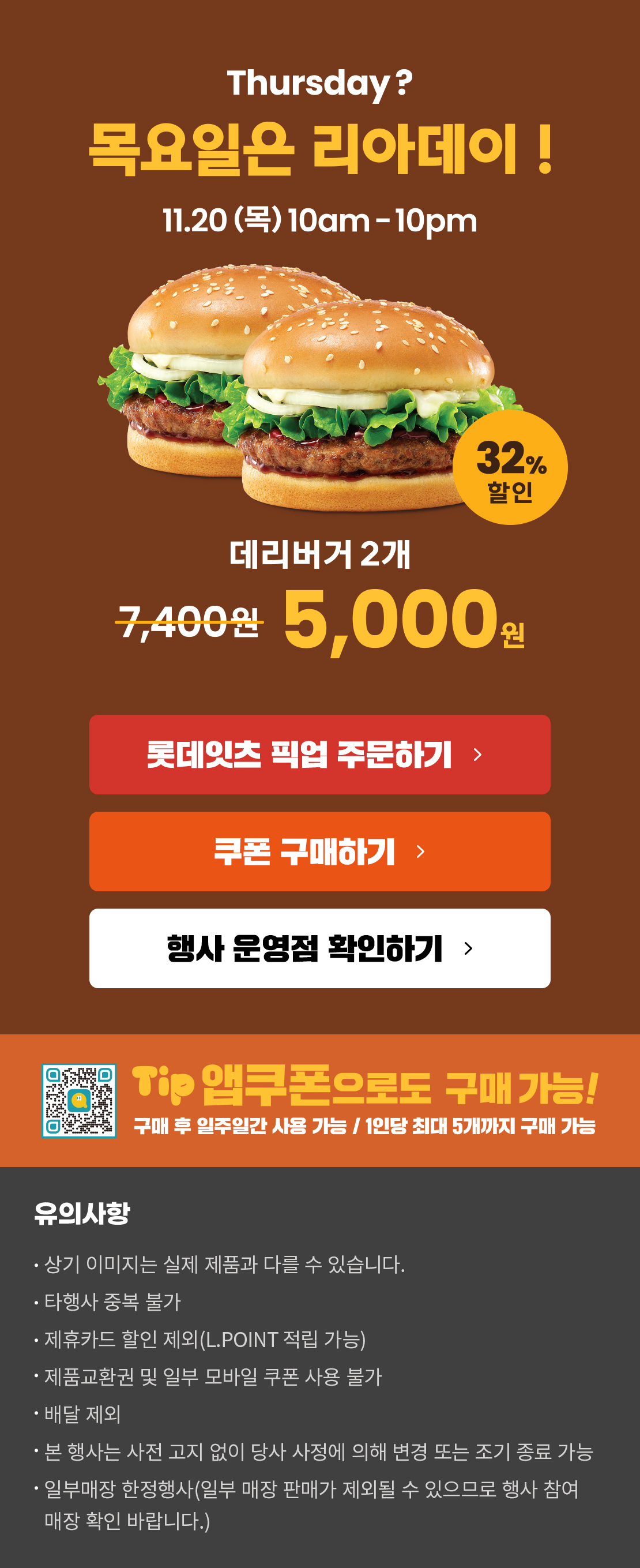 Thursday? 목요일은 리아데이! 11.20(목) 10am-10pm
11월의 리아데이! 32% 할인 데리버거2개 5,000원
롯데잇츠 픽업 주문하기
쿠폰 구매하기
행사 운영점 확인하기
TIP 앱쿠폰으로도 구매 가능!
구매 후 일주일간 사용 가능 / 1인당 최대 5개까지 구매 가능
유의사항
- 상기 이미지는 실제 제품과 다를 수 있습니다.
- 타행사 중복 불가
- 제휴카드 할인 제외(L.POINT 적립 가능)
- 제품교환권 및 일부 모바일 쿠폰 사용 불가
- 배달 제외
- 본 행사는 사전 고지 없이 당사 사정에 의해 변경 또는 조기 종료 가능
- 일부매장 한정행사(일부 매장 판매가 제외될 수 있으므로 행사 참여 매장 확인 바랍니다.)