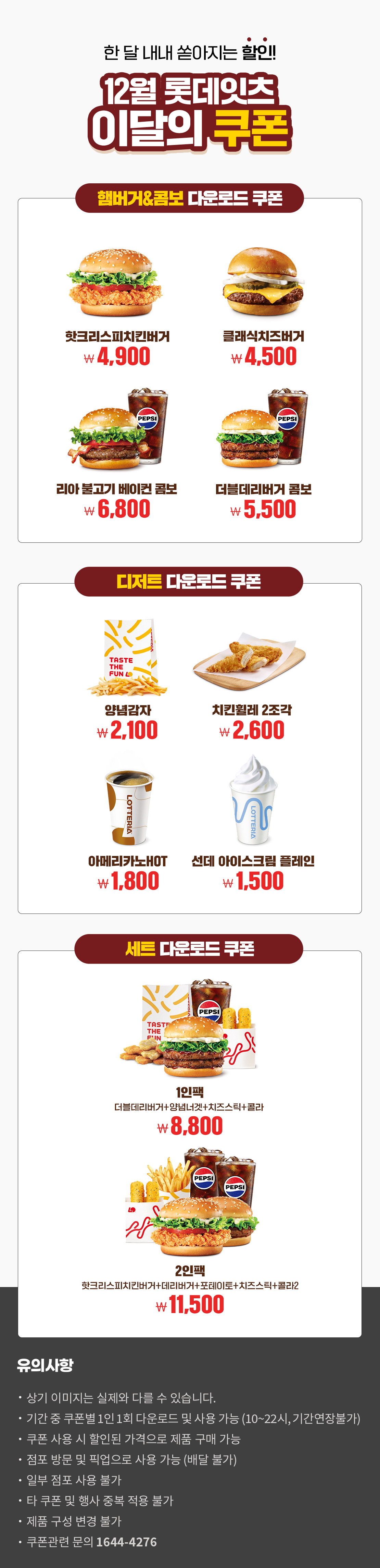 한 달 내내 쏟아지는 할인!
12월 롯데잇츠 이달의 쿠폰
햄버거&콤보 다운로드 쿠폰 : 핫크리스피치킨버거 4,900원, 클래식치즈버거 4,500원, 리아 불고기 베이컨 콤보 6,800원, 더블데리버거 콤보 5,500원
디저트 다운로드 쿠폰 : 양념감자 2,100원, 치킨휠레2조각 2,600원, 아메리카노HOT 1,800원, 선데 아이스크림 플레인 ,1500원
세트 다운로드 쿠폰 : 1인팩 (더블데리버거+양념녀겟+치즈스틱+콜라) 8,800원, 2인팩 (핫크리스피치킨버거+데리버거+포테이토+치즈스틱+콜라2) 11,500원
유의사항
- 상기 이미지는 실제와 다를 수 있습니다.
- 기간 중 쿠폰별 1인 1회 다운로드 및 사용 가능(10~22시, 기간연장불가)
- 쿠폰 사용 시 할인된 가격으로 제품 구매 가능
- 점포 방문 및 픽업으로 사용 가능(배달 불가)
- 일부 점포 사용 불가
- 타 쿠폰 및 행사 중복 적용 불가
- 제품 구성 변경 불가
- 쿠폰관련 문의 1644-4276