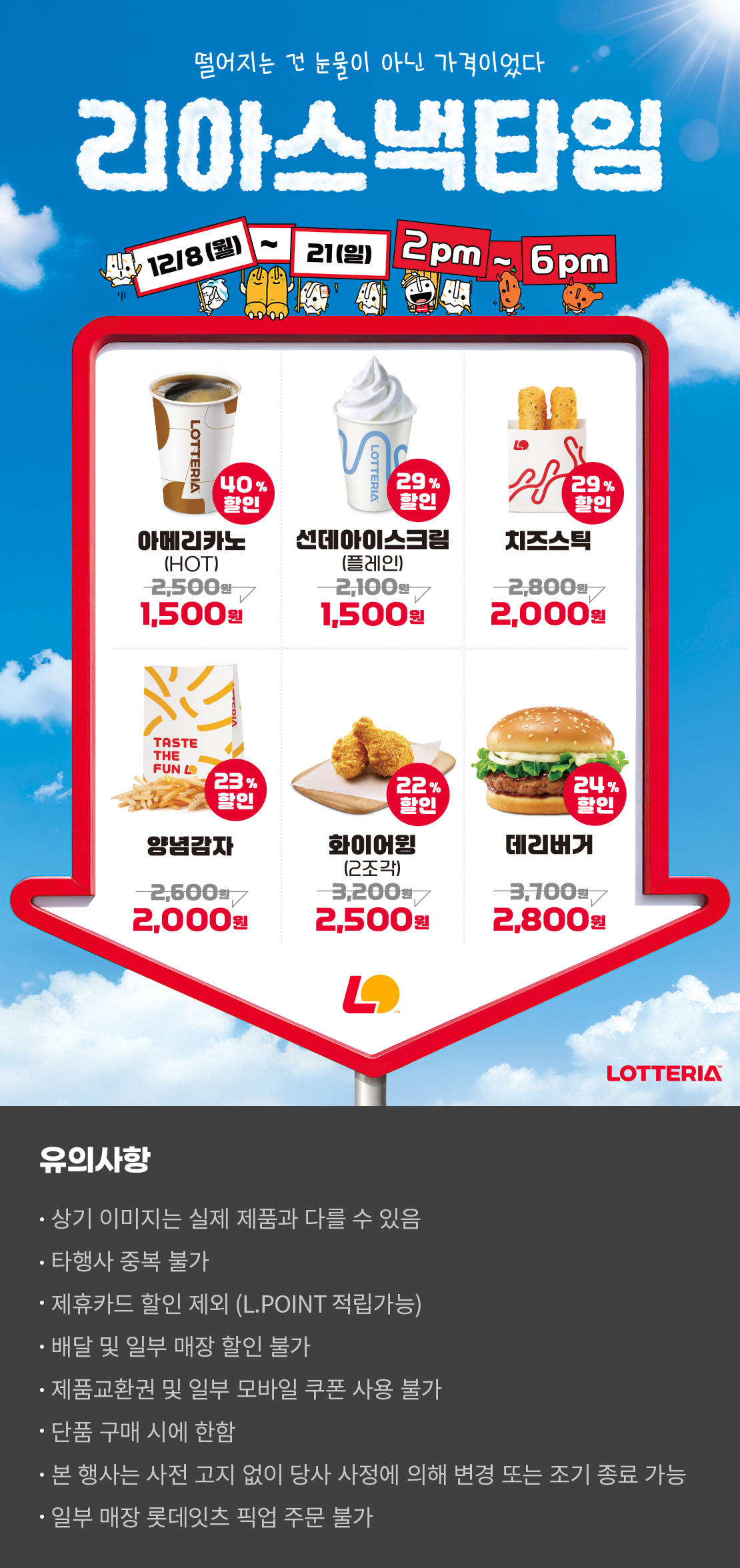 떨어지는 건 눈물이 아닌 가격이었다
리아스낵타임 12/8(월) ~ 12/21(일) 2pm~6pm
40%할인 아메리카노 HOT 1,500원, 29%할인 선데아이스크림(플레인) 1,500원, 29%할인 치즈스틱 2,000원, 23%할인 양념감자 2,000원, 22%할인 화이어윙(2조각) 2,500원, 24%할인 데리버거 2,800원
유의사항
- 상기 이미지는 실제 제품과 다를 수 있음
- 타행사 중복 불가
- 제휴카드 할인 제외(L.POINT 적립 가능)
- 배달 및 일부 매장 할인 불가
- 제품교환권 및 일부 모바일 쿠폰 사용 불가
- 단품 구매 시에 한함
- 본 행사는 사전 고지 없이 당사 사정에 의해 변경 또는 조기 종료 가능
- 일부 매장 롯데잇츠 픽업 주문 불가
