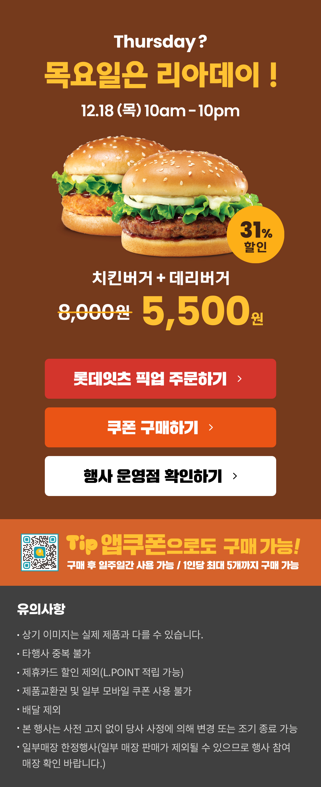 Thursday? 목요일은 리아데이! 12.18(목) 10am-10pm
12월의 리아데이! 31% 할인 대리버거+치킨버거 5,500원
롯데잇츠 픽업 주문하기
쿠폰 구매하기
행사 운영점 확인하기
TIP 앱쿠폰으로도 구매 가능!
구매 후 일주일간 사용 가능 / 1인당 최대 5개까지 구매 가능
유의사항
- 상기 이미지는 실제 제품과 다를 수 있습니다.
- 타행사 중복 불가
- 제휴카드 할인 제외(L.POINT 적립 가능)
- 제품교환권 및 일부 모바일 쿠폰 사용 불가
- 배달 제외
- 본 행사는 사전 고지 없이 당사 사정에 의해 변경 또는 조기 종료 가능
- 일부매장 한정행사(일부 매장 판매가 제외될 수 있으므로 행사 참여 매장 확인 바랍니다.)