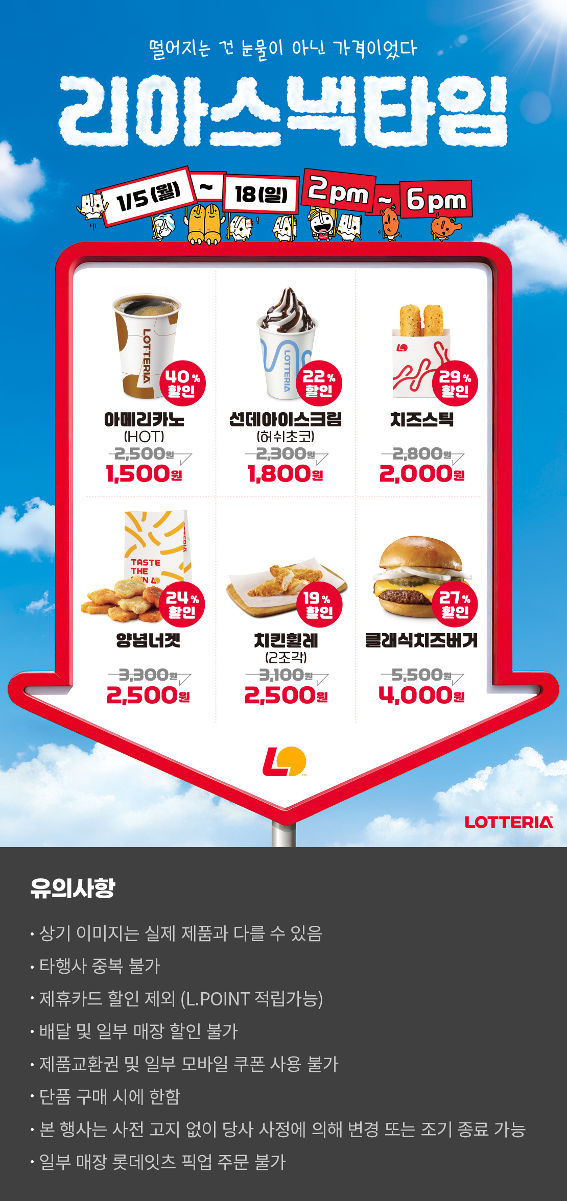 떨어지는 건 눈물이 아닌 가격이었다
리아스낵타임 1/5(월) ~ 1/18(일) 2pm~6pm
40%할인 아메리카노 HOT 1,500원, 22%할인 선데아이스크림(허쉬초코) 1,800원, 29%할인 치즈스틱 2,000원, 24%할인 양념너겟 2,500원, 19%할인 치킨휠레(2조각) 2,500원, 27%할인 클래식치즈버거 4,000원
유의사항
- 상기 이미지는 실제 제품과 다를 수 있음
- 타행사 중복 불가
- 제휴카드 할인 제외(L.POINT 적립 가능)
- 배달 및 일부 매장 할인 불가
- 제품교환권 및 일부 모바일 쿠폰 사용 불가
- 단품 구매 시에 한함
- 본 행사는 사전 고지 없이 당사 사정에 의해 변경 또는 조기 종료 가능
- 일부 매장 롯데잇츠 픽업 주문 불가