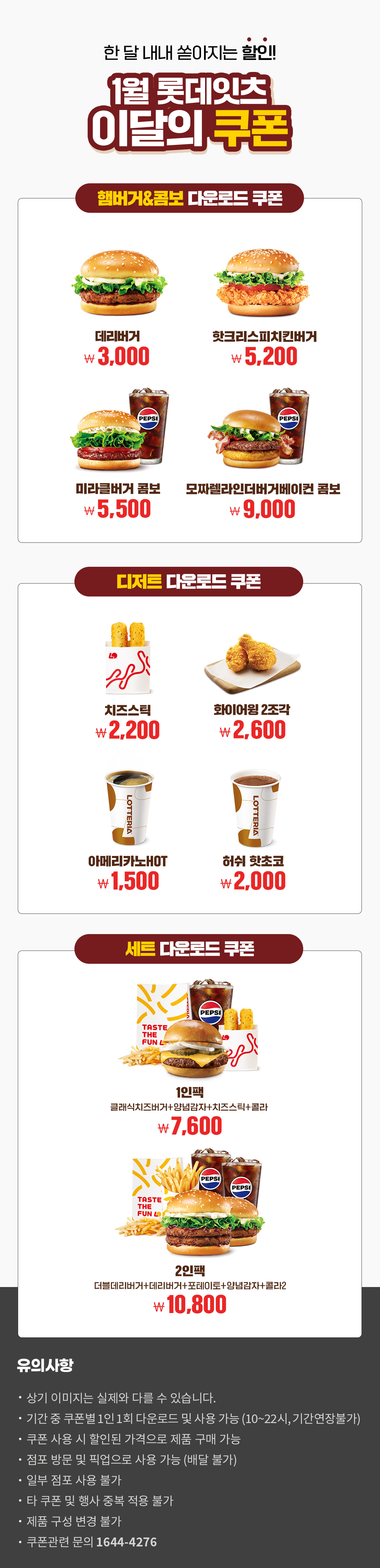 한 달 내내 쏟아지는 할인!
1월 롯데잇츠 이달의 쿠폰
햄버거&콤보 다운로드 쿠폰 : 데리버거 3,000원, 핫크리스피치킨버거 5,200원, 미라클버거 콤보 5,500원, 모짜렐라인더버거베이컨 콤보 9,000원
디저트 다운로드 쿠폰 : 치즈스틱 2,200원, 화이어윙2조각 2,600원, 아메리카노HOT 1,500원, 허쉬 핫초코 2,000원
세트 다운로드 쿠폰 : 1인팩 (클래식치즈버거+양념감자+치즈스틱+콜라) 7,600원, 2인팩 (더블데리버거+데리버거+포테이토+양념감자+콜라2) 10,800원
유의사항
- 상기 이미지는 실제와 다를 수 있습니다.
- 기간 중 쿠폰별 1인 1회 다운로드 및 사용 가능(10~22시, 기간연장불가)
- 쿠폰 사용 시 할인된 가격으로 제품 구매 가능
- 점포 방문 및 픽업으로 사용 가능(배달 불가)
- 일부 점포 사용 불가
- 타 쿠폰 및 행사 중복 적용 불가
- 제품 구성 변경 불가
- 쿠폰관련 문의 1644-4276