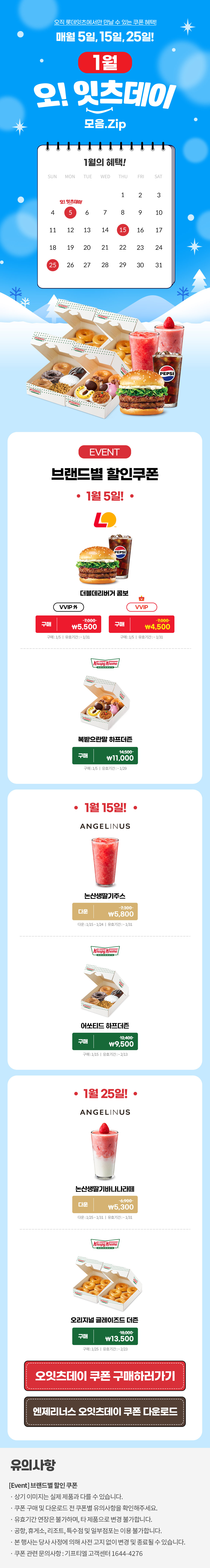 오직 롯데잇츠에서만 만날 수 있는 쿠폰 혜택!
매월 5일, 15일, 25일!


1월 오!잇츠데이 모음.Zip

EVENT
브랜드별 할인쿠폰 

-1월 5일!-

롯데리아
더블데리버거 콤보 
VVIP 외  구매 \7,000>\5,500
VVIP 구매 \7,000>\4,500
구매 : 1/5일 | 유효기간 : ~1/31

크리스피크림도넛
복받으란말 하프더즌
구매 14,500>\11,000
구매 : 1/5일 | 유효기간 : ~1/29


-1월 15일!-

엔제리너스
논산생딸기주스
다운 7,300>\5,800
다운 : 1/15~1/24일 | 유효기간 : ~1/31


크리스피크림도넛
어쏘티드 하프더즌
구매 12,400>\9,500
구매 : 1/15일 | 유효기간 : ~2/13


-11월 25일!-

엔제리너스
논산생딸기바나나라떼
다운 6,900>\5,300
다운 : 1/25~1/31일 | 유효기간 : ~1/31

크리스피크림도넛
오리지널 글레이즈드 더즌
구매 18,000>\13,500
구매 : 1/25일 | 유효기간 : ~2/23


*유의사항
[Event] 브랜드별 할인쿠폰
- 상기 이미지는 실제 제품과 다를 수 있습니다.
- 쿠폰 구매 및 다운로드 전 쿠폰별 유의사항을 확인해주세요.
- 유효기간 연장은 불가하며, 타 제품으로 변경 불가합니다.
- 본 행사는 당사 사정에 의해 사전 고지 없이 변경 및 종료될 수 있습니다.
- 쿠폰 관련 문의사항 : 기프티엘 고객센터 1644-4276