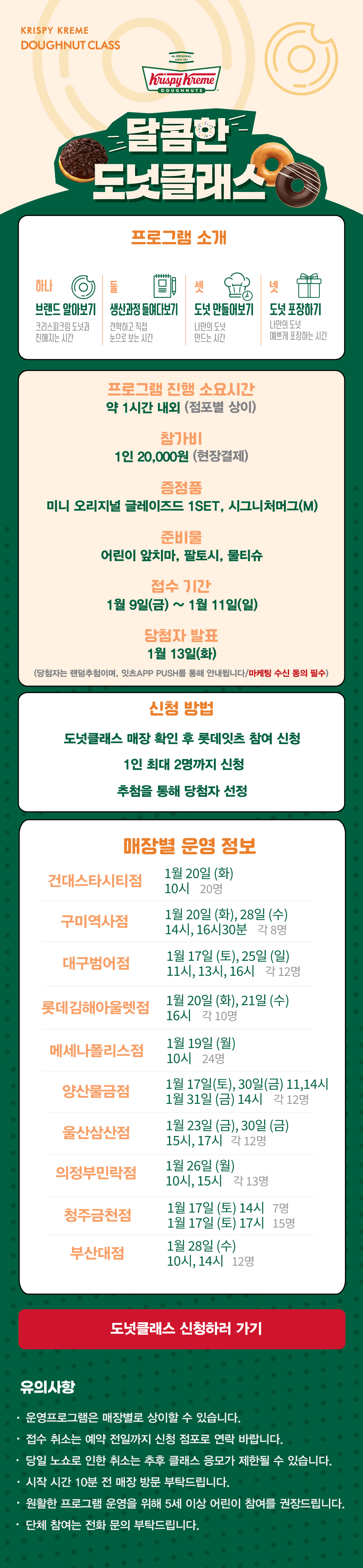 KRISPY KREME
DOUGHNUT CLASS

달콤한 도넛클래스

프로그램 소개
하나 브랜드 알아보기 크리스피크림 도넛과 친해지는 시간
둘 생산과정 들여다보기 견학하고 직접 눈으로 보는 시간
셋 도넛 만들어보기 나만의 도넛 만드는 시간
넷 도넛 포장하기 나만의 도넛 예쁘게 포장하는 시간

프로그램 진행 소요시간 약 1시간 내외
참가비 1인 20,000원 (현장결제)
증정 미니 오리지널 글레이즈드 1SET, 시그니처 머그(M)
준비물 어린이 앞치마, 팔토시, 물티슈
접수 기간 1월 9일(금) ~ 1월 11일(일)
당첨자 발표 1월 13일(화)
(당첨자는 랜첨추첨하며, 잇츠 APP PUSH를 통해 안내됩니다/마케팅 수신 동의 필수)
(체험 신청 후 당첨자 발표 명단 내 공지되신 분 및 당첨자 안내를 받으신 분만 체험이 가능합니다) 

신청방법
도넛클래스 매장 확인 후 롯데잇츠 참여 신청
1인 최대 2명까지 신청
추첨을 통해 당첨자 선정

운영 매장 정보
10점
 
도넛클래스 신청하러 가기

유의사항
운영프로그램은 매장별로 상이할 수 있습니다.
접수 취소는 예약 전일까지 신청 점포로 연락 바랍니다.
당일 노쇼로 인한 취소는 추후 클래스 응모가 제한될 수 있습니다.
시작 시간 10분 전 매장 방문 부탁드립니다.
원활한 프로그램 운영을 위해 5세 이상 어린이 참여를 권장합니다.
단체 참여는 전화 문의 부탁드립니다.