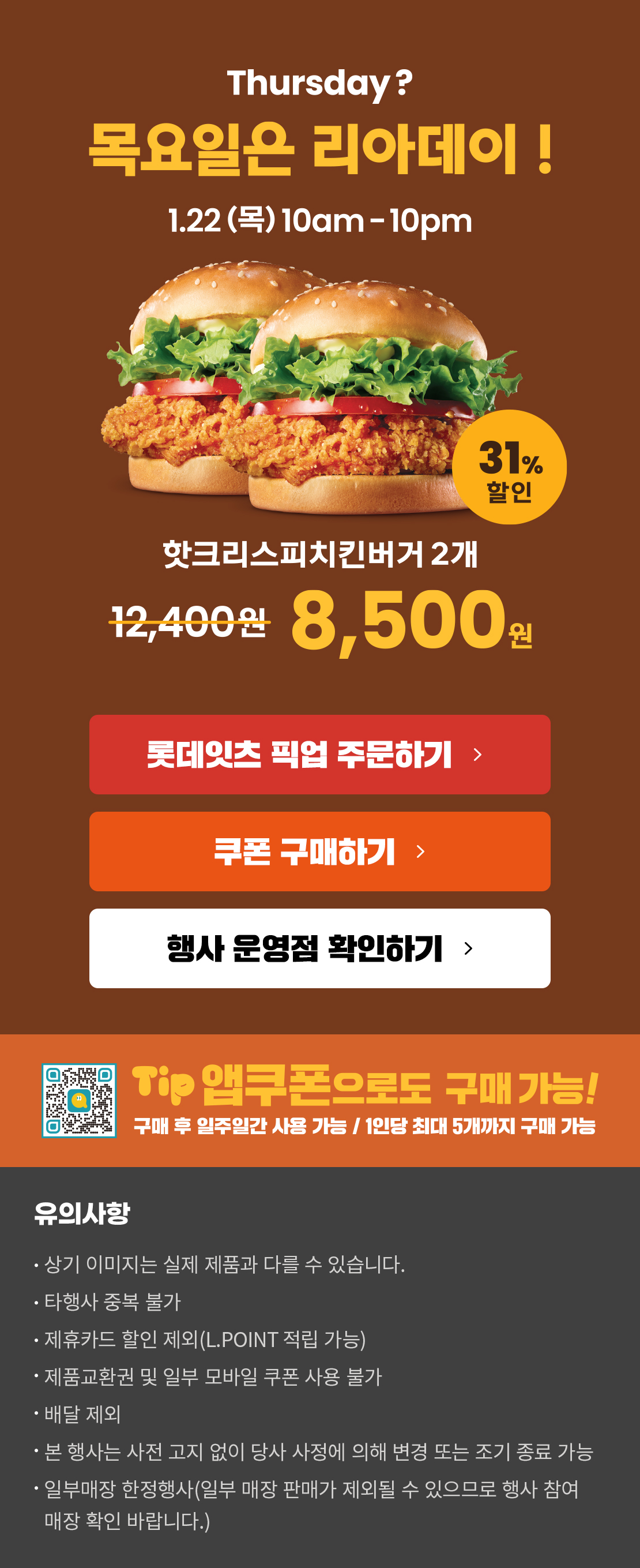 Thursday? 목요일은 리아데이! 1.22(목) 10am-10pm
1월의 리아데이! 31% 할인 핫크리스피치킨버거 2개 8,500원
롯데잇츠 픽업 주문하기
쿠폰 구매하기
행사 운영점 확인하기
TIP 앱쿠폰으로도 구매 가능!
구매 후 일주일간 사용 가능 / 1인당 최대 5개까지 구매 가능
유의사항
- 상기 이미지는 실제 제품과 다를 수 있습니다.
- 타행사 중복 불가
- 제휴카드 할인 제외(L.POINT 적립 가능)
- 제품교환권 및 일부 모바일 쿠폰 사용 불가
- 배달 제외
- 본 행사는 사전 고지 없이 당사 사정에 의해 변경 또는 조기 종료 가능
- 일부매장 한정행사(일부 매장 판매가 제외될 수 있으므로 행사 참여 매장 확인 바랍니다) 아래 상세내용 참고