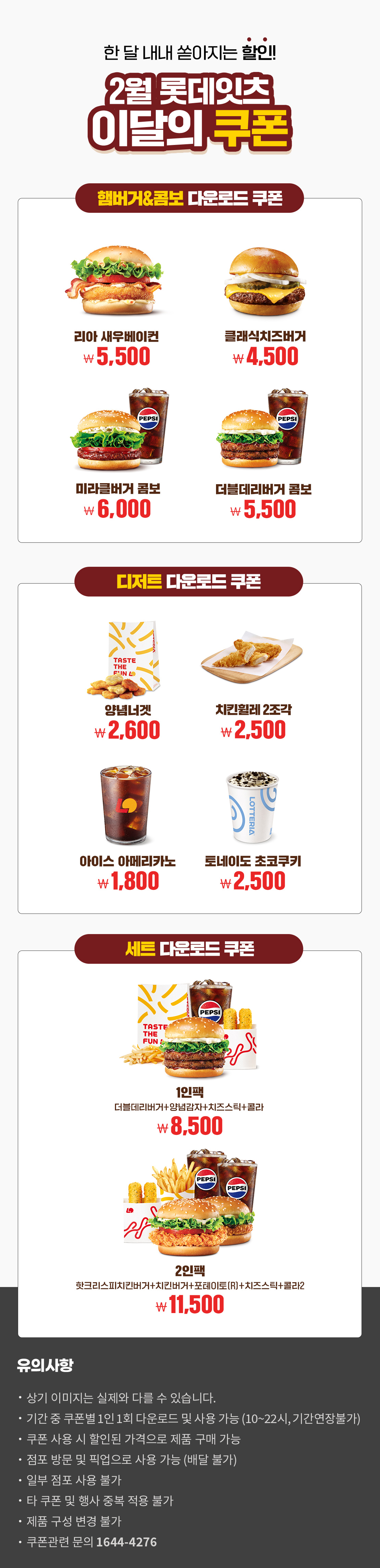 한 달 내내 쏟아지는 할인!
2월 롯데잇츠 이달의 쿠폰
햄버거&콤보 다운로드 쿠폰 : 리아 새우베이컨 5,500원, 클래식치즈버거 4,500원, 미라클버거 콤보 6,000원, 더블데리버거 콤보 5,500원
디저트 다운로드 쿠폰 : 양념너겟 2,600원, 치킨휠레 2조각 2,500원, 아이스아메리카노 1,800원, 토네이도(초코쿠키) 2,500원
세트 다운로드 쿠폰 : 1인팩 (더블데리버거+양념감자+치즈스틱+콜라) 8,500원, 2인팩 (핫크리스피치킨버거+치킨버거+포테이토(R)+치즈스틱+콜라2) 11,500원
유의사항
- 상기 이미지는 실제와 다를 수 있습니다.
- 기간 중 쿠폰별 1인 1회 다운로드 및 사용 가능(10~22시, 기간연장불가)
- 쿠폰 사용 시 할인된 가격으로 제품 구매 가능
- 점포 방문 및 픽업으로 사용 가능(배달 불가)
- 일부 점포 사용 불가
- 타 쿠폰 및 행사 중복 적용 불가
- 제품 구성 변경 불가
- 쿠폰관련 문의 1644-4276