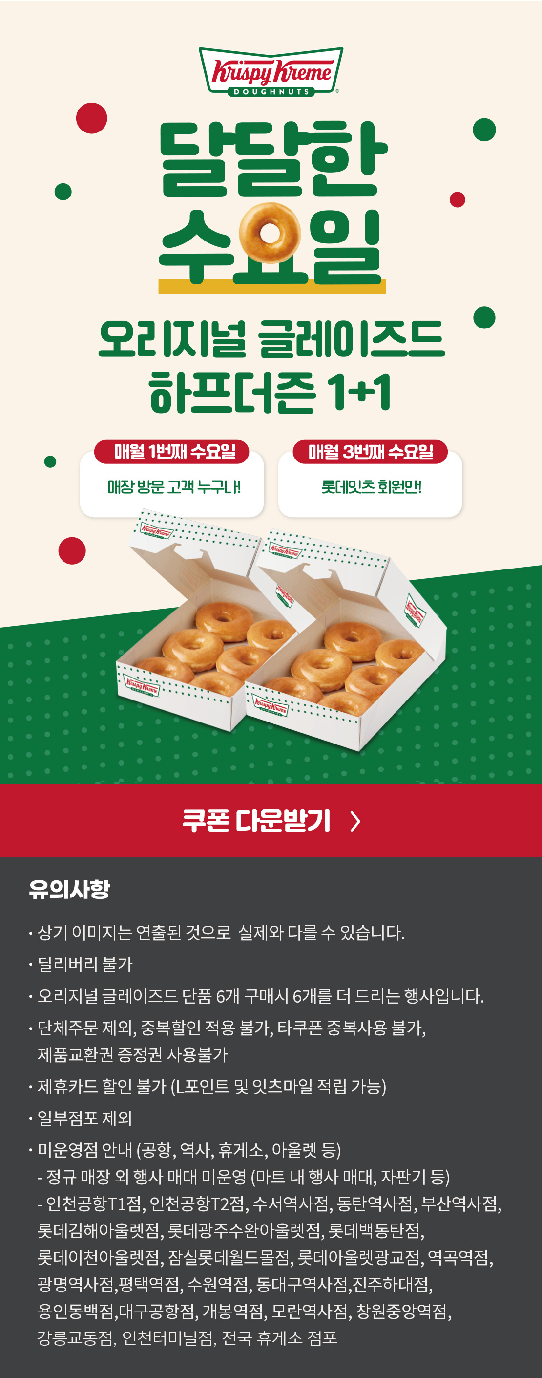 크리스피크림 도넛
달달한 수요일

오리지널 글레이즈드 하프더즌 1+1
18,000원 → 10,800원

상기 이미지는 실제 제품과 다를 수 있습니다.
유의사항 : 단체주문 제외, 모바일 쿠폰 및 중복할인 적용 불가, 타쿠폰 중복사용 불가, 제품교환권 증정권 사용불가, 제휴카드 할인 불가
(L포인트 및 잇츠마일 적립 가능), 일부 점포 제외
오리지널 글레이즈드 단품 6개 구매시 6개를 더 드리는 행사입니다.
딜리버리 불가
점포 사정에 따라 조기소진 될 수 있습니다.


미운영점 안내 (공항, 역사, 휴게소, 아울렛 등)
- 인천공항T1점, 인천공항T2점, 수서역사점, 동탄역사점, 부산역사점, 롯데백동탄점, 롯데김해아울렛점, 롯데광주수완아울렛점, 롯데이천아울렛점, 잠실롯데월드몰점, 롯데아울렛광교점, 역곡역점, 광명역사점, 평택역점, 수원역점, 동대구역사점, 진주하대점, 용인동백점, 대구공항점, 오송역사점, 개봉역점, 안양역사점, 모란역사점, 창원중앙역점, 인천터미널점, 강릉교동점, 전국 휴게소 점포