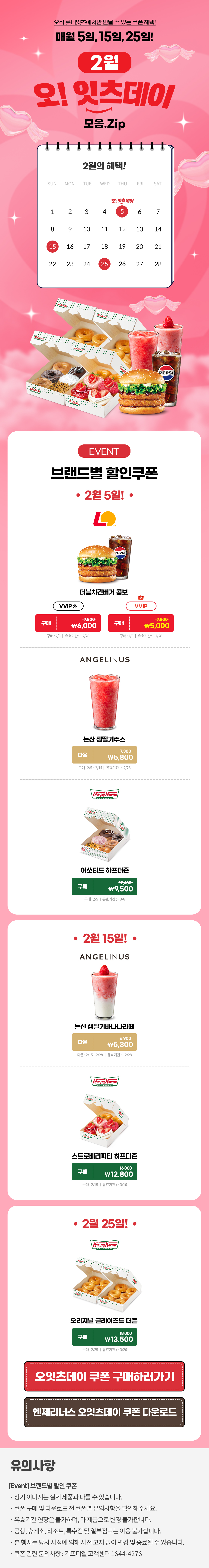 오직 롯데잇츠에서만 만날 수 있는 쿠폰 혜택!
매월 5일, 15일, 25일!


2월 오!잇츠데이 모음.Zip

EVENT
브랜드별 할인쿠폰 

-2월 5일!-

롯데리아
더블치킨버거 콤보 
VVIP 외  구매 \7,800>\6,000
VVIP 구매 \7,800>\5,000
구매 : 2/5일 | 유효기간 : ~2/28


엔제리너스
논산생딸기주스
다운 7,300>\5,800
다운 : 2/1~2/14일 | 유효기간 : ~2/28


크리스피크림도넛
어쏘티드 하프더즌
구매 12,400>\9,500
구매 : 2/5일 | 유효기간 : ~3/6


-2월 15일!-

엔제리너스
논산생딸기바나나라떼
다운 6,900>\5,300
다운 : 2/15~2/28일 | 유효기간 : ~2/28

크리스피크림도넛
스트로베리파티 하프더즌
구매 16,000>\12,800
구매 : 2/15일 | 유효기간 : ~3/16


-2월 25일!-

크리스피크림도넛
오리지널 글레이즈드 더즌
구매 18,000>\13,500
구매 : 2/25일 | 유효기간 : ~3/26


*유의사항
[Event] 브랜드별 할인쿠폰
- 상기 이미지는 실제 제품과 다를 수 있습니다.
- 쿠폰 구매 및 다운로드 전 쿠폰별 유의사항을 확인해주세요.
- 유효기간 연장은 불가하며, 타 제품으로 변경 불가합니다.
- 본 행사는 당사 사정에 의해 사전 고지 없이 변경 및 종료될 수 있습니다.
- 쿠폰 관련 문의사항 : 기프티엘 고객센터 1644-4276