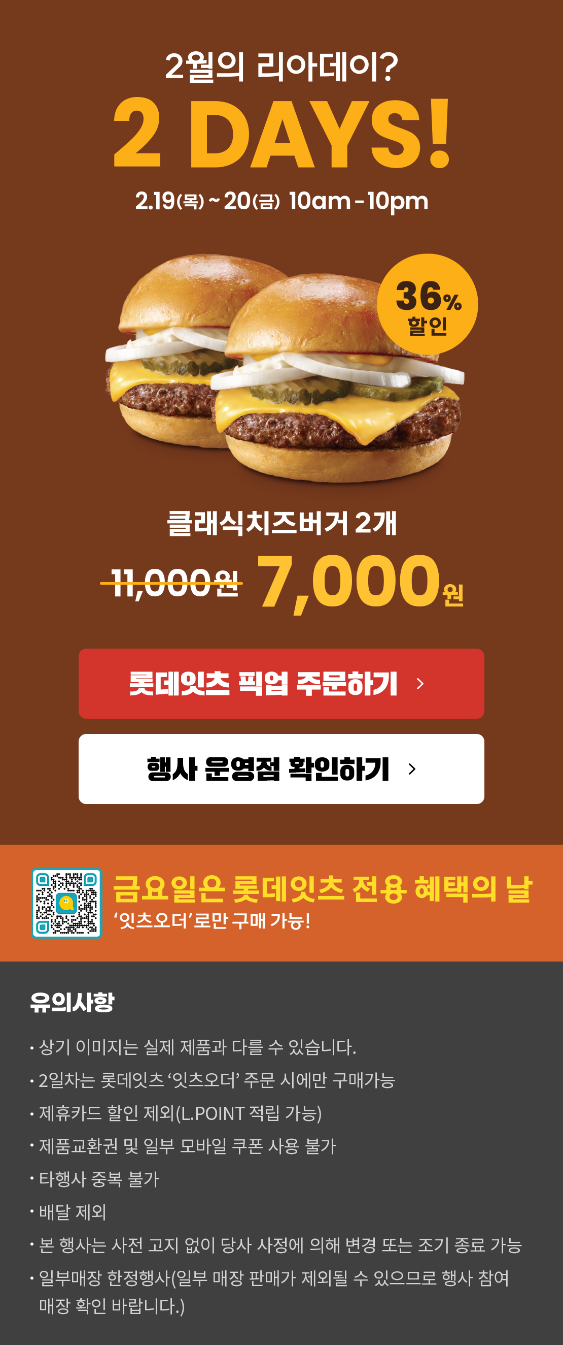 2월의 리아데이? 2DAYS! 2.19(목)~2.20(금) 10am~10pm
클래식치즈버거2개 7,000원
롯데잇츠 픽업 주문하기
행사 운영점 확인하기
금요일은 롯데잇츠 전용 혜택의 날
'잇츠오더'로만 구매 가능!
유의사항
- 상기 이미지는 실제 제품과 다를 수 있습니다.
- 2일차는 '잇츠오더'주문 시에만 구매가능
- 제휴카드 할인 제외(L.POINT 적립 가능)
- 제품교환권 및 일부 모바일 쿠폰 사용 불가
- 타행사 중복 불가
- 배달 제외
- 본 행사는 사전 고지 없이 당사 사정에 의해 변경 또는 조기 종료 가능
- 일부매장 한정행사(일부 매장 판매가 제외될 수 있으므로 행사 참여 매장 확인 바랍니다)