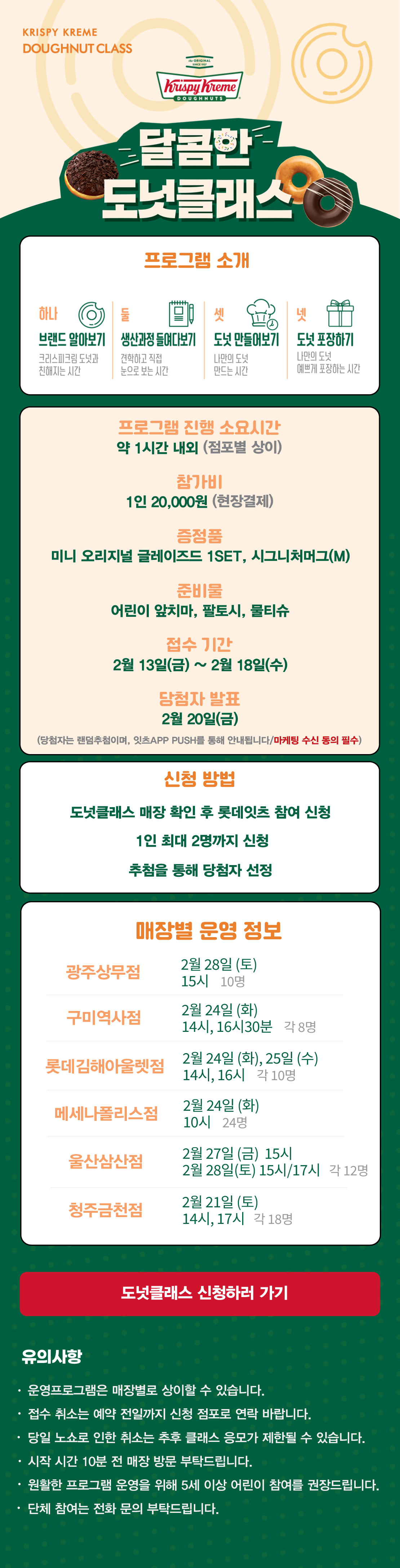 KRISPY KREME
DOUGHNUT CLASS

달콤한 도넛클래스

프로그램 소개
하나 브랜드 알아보기 크리스피크림 도넛과 친해지는 시간
둘 생산과정 들여다보기 견학하고 직접 눈으로 보는 시간
셋 도넛 만들어보기 나만의 도넛 만드는 시간
넷 도넛 포장하기 나만의 도넛 예쁘게 포장하는 시간

프로그램 진행 소요시간 약 1시간 내외
참가비 1인 20,000원 (현장결제)
증정 미니 오리지널 글레이즈드 1SET, 시그니처 머그(M)
준비물 어린이 앞치마, 팔토시, 물티슈
접수 기간 2월 13일(금) ~ 2월 18일(수)
당첨자 발표 2월 20일(금)
(당첨자는 랜첨추첨하며, 잇츠 APP PUSH를 통해 안내됩니다/마케팅 수신 동의 필수)
(체험 신청 후 당첨자 발표 명단 내 공지되신 분 및 당첨자 안내를 받으신 분만 체험이 가능합니다) 

신청방법
도넛클래스 매장 확인 후 롯데잇츠 참여 신청
1인 최대 2명까지 신청
추첨을 통해 당첨자 선정

운영 매장 정보
6점
 
도넛클래스 신청하러 가기

유의사항
운영프로그램은 매장별로 상이할 수 있습니다.
접수 취소는 예약 전일까지 신청 점포로 연락 바랍니다.
당일 노쇼로 인한 취소는 추후 클래스 응모가 제한될 수 있습니다.
시작 시간 10분 전 매장 방문 부탁드립니다.
원활한 프로그램 운영을 위해 5세 이상 어린이 참여를 권장합니다.
단체 참여는 전화 문의 부탁드립니다.
