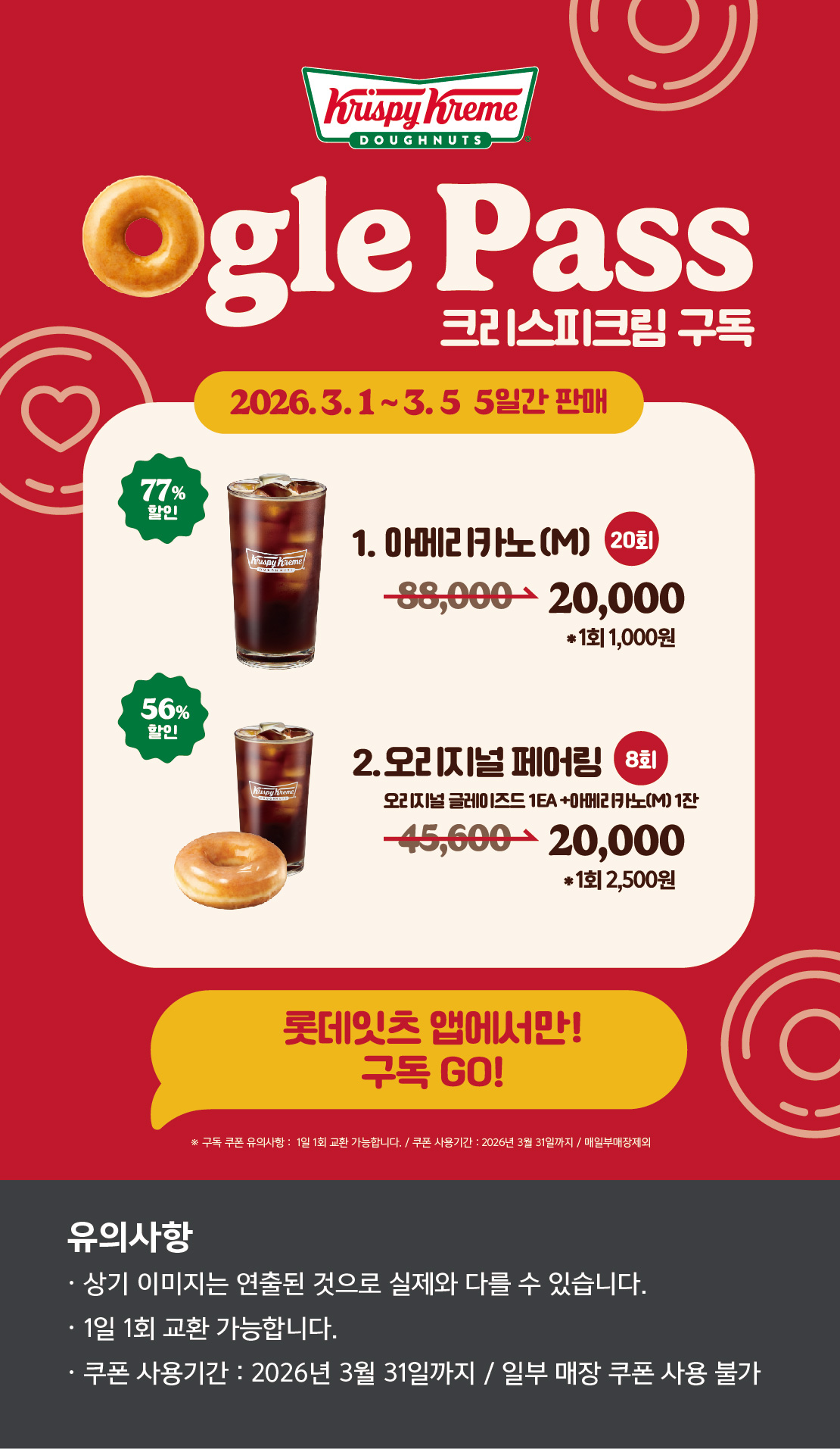 Ogle Pass
크리스피크림 구독
2026.3.1 ~ 3.5 5일간 판매
1. 오리지널 페어링 M 8회
45,6200원 → 20,000원 *1회 2,500원 56.1% 할인
2. 아메리카노(M) 20회
88,000원 → 20,000원 *1회 1,000원 77.3% 할인

롯데잇츠앱에서만!
구독Go!

유의사항
상기이미지는 연출된 컷으로 실제 이미지와 다를 수 있습니다.
1일 1회 교환 가능합니다.
쿠폰 사용기간 : 2026년 3월 31일까지 / 일부매장 쿠폰 사용 불
