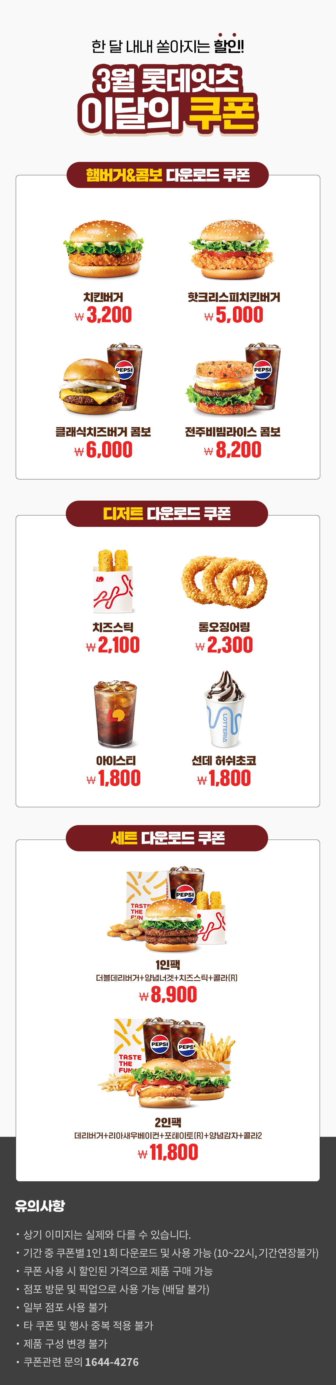 한 달 내내 쏟아지는 할인!
3월 롯데잇츠 이달의 쿠폰
햄버거&콤보 다운로드 쿠폰 : 치킨버거 3,200원, 핫크리스피치킨버거 5,000원, 클래식치즈버거콤보 6,000원, 전주비빔라이스 콤보 8,200원

디저트 다운로드 쿠폰 : 치즈스틱 2,100원, 통오징어링 2,300원, 아이스티 1,800원, 선데 허쉬초코 1,800원

세트 다운로드 쿠폰 : 1인팩 (더블데리버거+양념너겟+치즈스틱+콜라R) 8,900원, 2인팩 (데리버거+리아새우베이컨+포테이토(R)+양념감자+콜라2) 11,800원

유의사항
- 상기 이미지는 실제와 다를 수 있습니다.
- 기간 중 쿠폰별 1인 1회 다운로드 및 사용 가능(10~22시, 기간연장불가)
- 쿠폰 사용 시 할인된 가격으로 제품 구매 가능
- 점포 방문 및 픽업으로 사용 가능(배달 불가)
- 일부 점포 사용 불가
- 타 쿠폰 및 행사 중복 적용 불가
- 제품 구성 변경 불가
- 쿠폰관련 문의 1644-4276