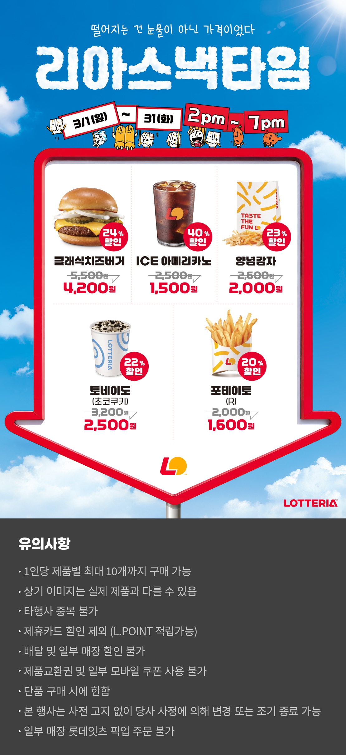 떨어지는 건 눈물이 아닌 가격이었다
리아스낵타임 3/1(일) ~ 3/31(화) 2pm~7pm

24%할인 클래식치즈버거 4,200원, 40%할인 ICE아메리카노 1,500원, 23%할인 양념감자 2,000원, 22%할인 토네이도 초코쿠키 2,500원, 20%할인 포테이토(R) 1,600원

유의사항
- 1인당 제품별 최대 10개까지 구매 가능
- 상기 이미지는 실제 제품과 다를 수 있음
- 타행사 중복 불가
- 제휴카드 할인 제외(L.POINT 적립 가능)
- 배달 및 일부 매장 할인 불가
- 제품교환권 및 일부 모바일 쿠폰 사용 불가
- 단품 구매 시에 한함
- 본 행사는 사전 고지 없이 당사 사정에 의해 변경 또는 조기 종료 가능
- 일부 매장 롯데잇츠 픽업 주문 불가
