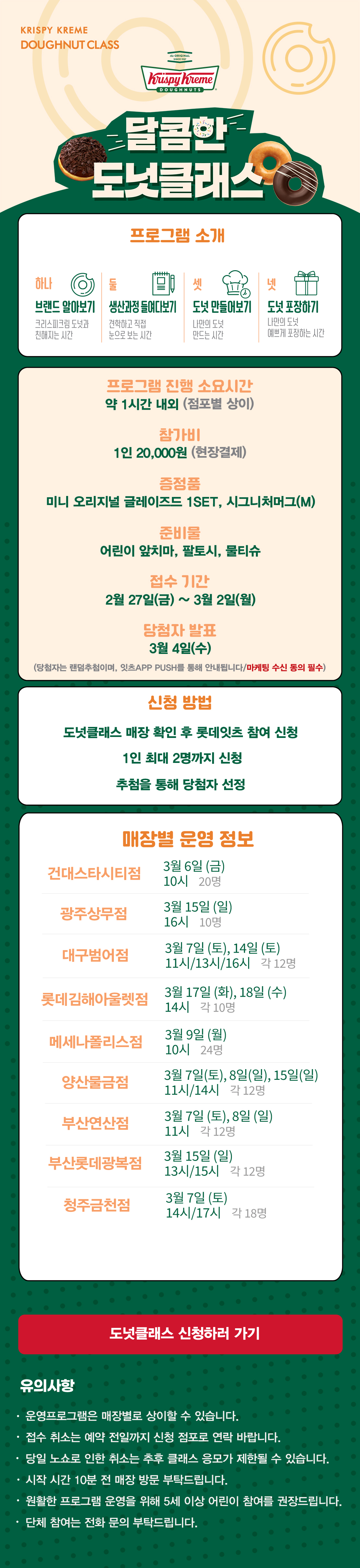 KRISPY KREME
DOUGHNUT CLASS

달콤한 도넛클래스

프로그램 소개
하나 브랜드 알아보기 크리스피크림 도넛과 친해지는 시간
둘 생산과정 들여다보기 견학하고 직접 눈으로 보는 시간
셋 도넛 만들어보기 나만의 도넛 만드는 시간
넷 도넛 포장하기 나만의 도넛 예쁘게 포장하는 시간

프로그램 진행 소요시간 약 1시간 내외
참가비 1인 20,000원 (현장결제)
증정 미니 오리지널 글레이즈드 1SET, 시그니처 머그(M)
준비물 어린이 앞치마, 팔토시, 물티슈
접수 기간 2월 27일(금) ~ 3월 2일(월)
당첨자 발표 3월 4일(수)
(당첨자는 랜첨추첨하며, 잇츠 APP PUSH를 통해 안내됩니다/마케팅 수신 동의 필수)
(체험 신청 후 당첨자 발표 명단 내 공지되신 분 및 당첨자 안내를 받으신 분만 체험이 가능합니다) 

신청방법
도넛클래스 매장 확인 후 롯데잇츠 참여 신청
1인 최대 2명까지 신청
추첨을 통해 당첨자 선정

운영 매장 정보
9점
 
도넛클래스 신청하러 가기

유의사항
운영프로그램은 매장별로 상이할 수 있습니다.
접수 취소는 예약 전일까지 신청 점포로 연락 바랍니다.
당일 노쇼로 인한 취소는 추후 클래스 응모가 제한될 수 있습니다.
시작 시간 10분 전 매장 방문 부탁드립니다.
원활한 프로그램 운영을 위해 5세 이상 어린이 참여를 권장합니다.
단체 참여는 전화 문의 부탁드립니다.