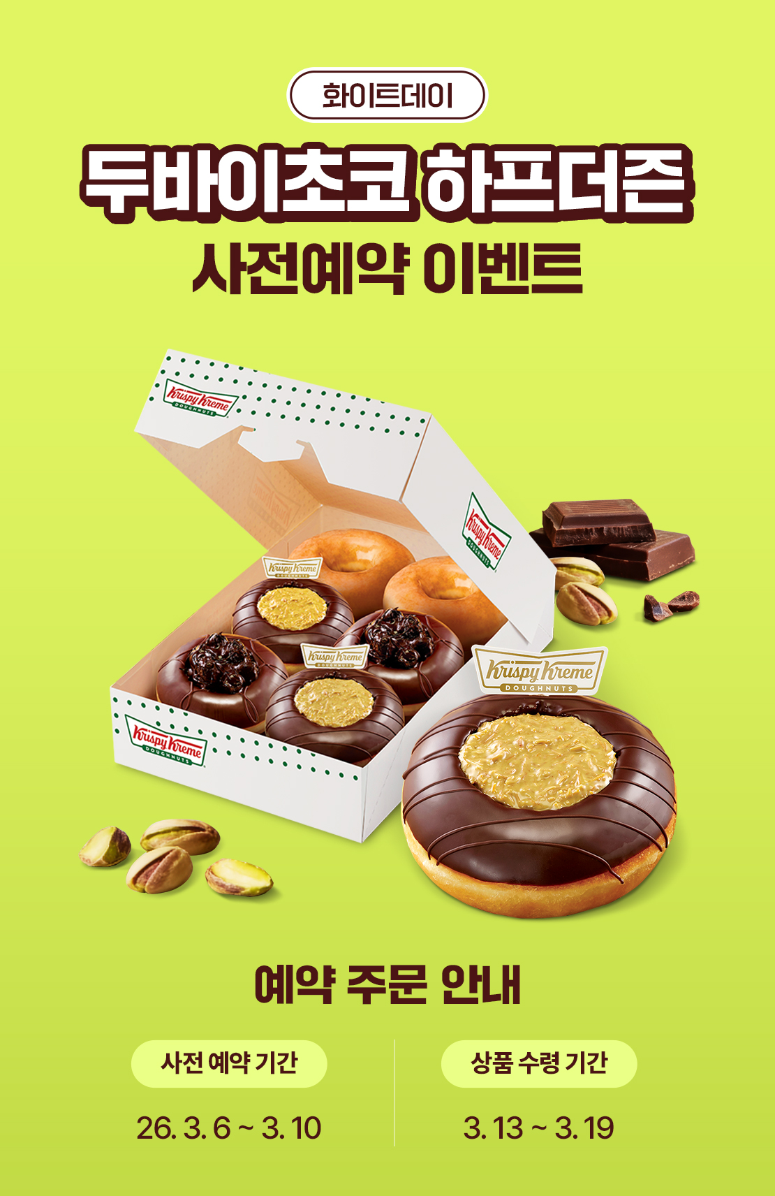 크리스피크림 도넛 두바이초코 하프더즌 사전예약 이벤트

사전 예약 기간 : 26.03.06 ~ 03.10
상품 수령 기간 : 26.03.13 ~ 03.19

두바이 초코 하프더즌
구매 \21,500 > \17,000

제품구성 : 오리지널 글레이즈드 2 + 두바이 초코 2 + 초코 멜로우 2

예약 안내
STEP 1 이벤트 페이지에서 [예약 주문하기] 버튼 클릭
STEP 2 예약 가능한 가까운 크리스피크림 도넛 매장 선택
STEP 3 원하는 픽업 일정 선택 후 주문하면 예약 완료
STEP 4 픽업 당일 상품 준비 확인 후 픽업 GO!