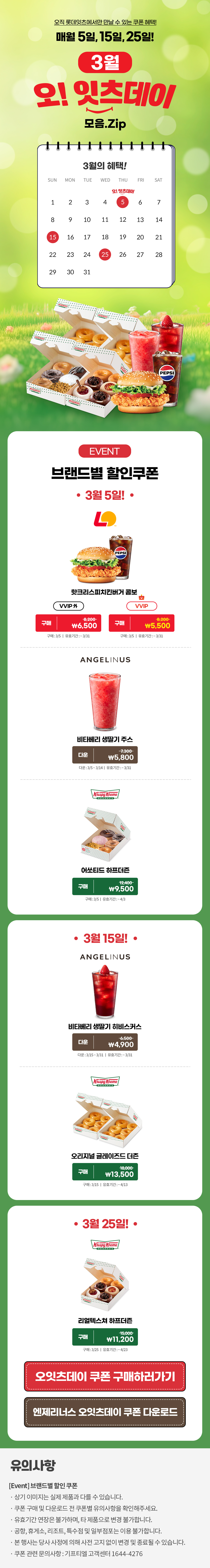 오직 롯데잇츠에서만 만날 수 있는 쿠폰 혜택!
매월 5일, 15일, 25일!


3월 오!잇츠데이 모음.Zip

EVENT
브랜드별 할인쿠폰 

-3월 5일!-

롯데리아
핫크리스피치킨버거 콤보 
VVIP 외  구매 \8,200>\6,500
VVIP 구매 \8,200>\5,500
구매 : 3/5일 | 유효기간 : ~3/31


엔제리너스
비타베리 생딸기 주스
다운 7,300>\5,800
다운 : 3/5~3/14일 | 유효기간 : ~3/31


크리스피크림도넛
어쏘티드 하프더즌
구매 12,400>\9,500
구매 : 3/5일 | 유효기간 : ~4/3


-3월 15일!-

엔제리너스
비타베리 생딸기 히비스커스
다운 6,500>\4,900
다운 : 3/15~3/31일 | 유효기간 : ~3/31

크리스피크림도넛
오리지널 글레이즈드 더즌
구매 18,000>\13,500
구매 : 3/15일 | 유효기간 : ~4/13


-3월 25일!-

크리스피크림도넛
리얼텍스쳐 하프더즌
구매 15,000>\11,200
구매 : 3/25일 | 유효기간 : ~4/23


*유의사항
[Event] 브랜드별 할인쿠폰
- 상기 이미지는 실제 제품과 다를 수 있습니다.
- 쿠폰 구매 및 다운로드 전 쿠폰별 유의사항을 확인해주세요.
- 유효기간 연장은 불가하며, 타 제품으로 변경 불가합니다.
- 본 행사는 당사 사정에 의해 사전 고지 없이 변경 및 종료될 수 있습니다.
- 쿠폰 관련 문의사항 : 기프티엘 고객센터 1644-4276