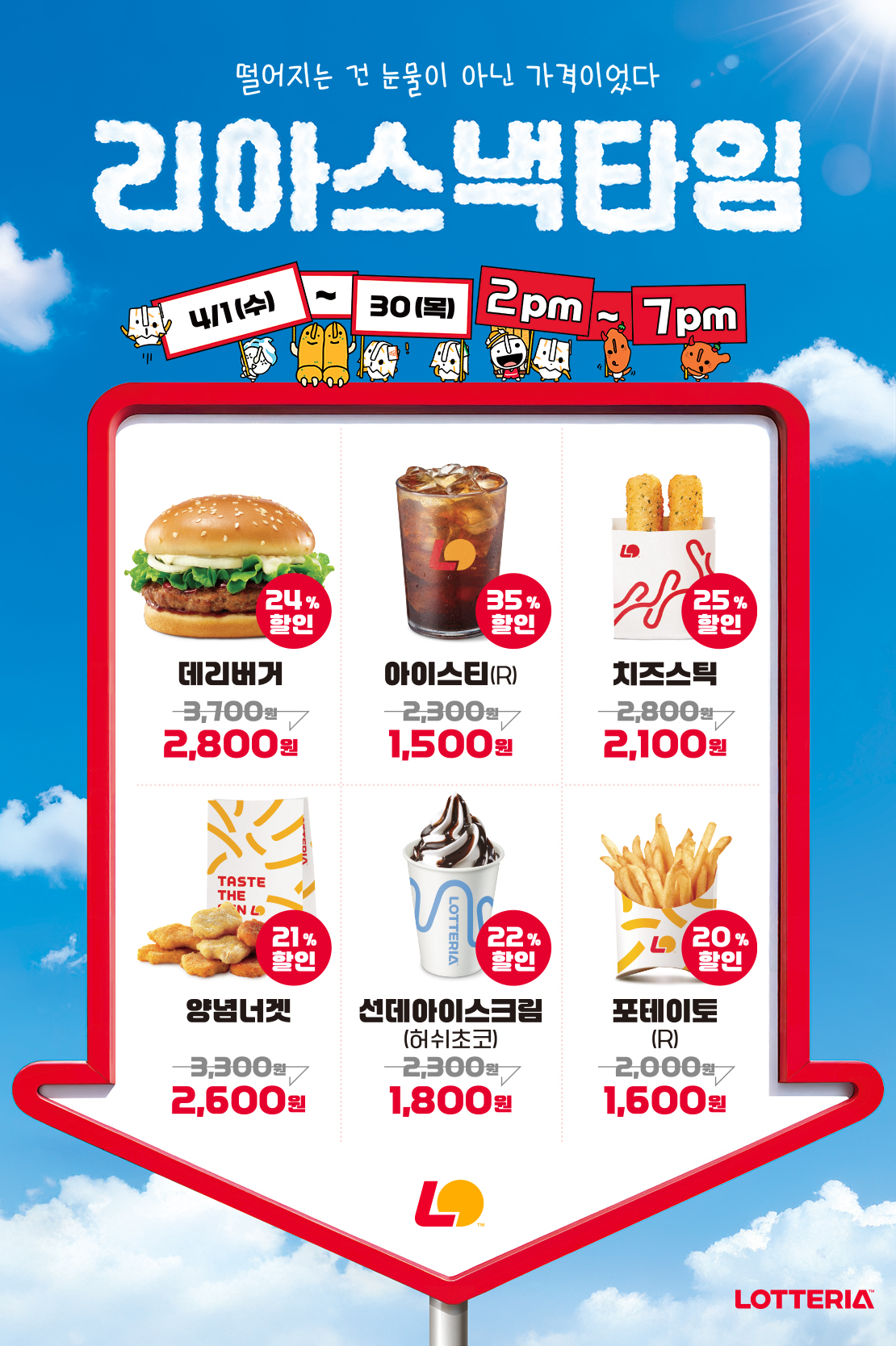 떨어지는 건 눈물이 아닌 가격이었다
리아스낵타임 4/1(수) ~ 4/30(목) 2pm~7pm

24%할인 데리버거 2,800원, 35%할인 아이스티(R) 1,500원, 25%할인 치즈스틱 2,100원, 21%할인 양념너겟 2,600원, 22%할인 선데아이스크림(허쉬초코) 1,800원, 20%할인 포테이토(R) 1,600원

유의사항
- 1인당 제품별 최대 10개까지 구매 가능
- 상기 이미지는 실제 제품과 다를 수 있음
- 타행사 중복 불가
- 제휴카드 할인 제외(L.POINT 적립 가능)
- 배달 및 일부 매장 할인 불가
- 제품교환권 및 일부 모바일 쿠폰 사용 불가
- 단품 구매 시에 한함
- 본 행사는 사전 고지 없이 당사 사정에 의해 변경 또는 조기 종료 가능
- 일부 매장 롯데잇츠 픽업 주문 불가 아래 상세내용 참고