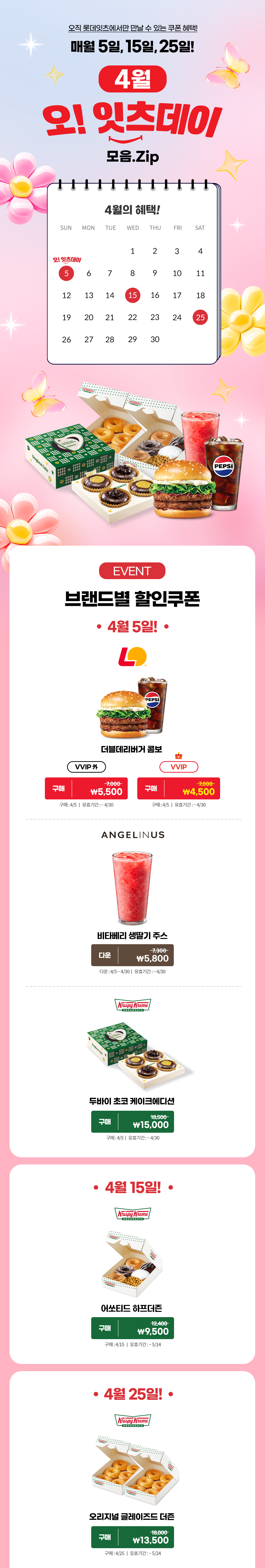 오직 롯데잇츠에서만 만날 수 있는 쿠폰 혜택!
매월 5일, 15일, 25일!


4월 오!잇츠데이 모음.Zip

EVENT
브랜드별 할인쿠폰 

-4월 5일!-

롯데리아
더블데리버거 콤보 
VVIP 외  구매 \7,000>\5,500
VVIP 구매 \7,000>\4,500
구매 : 4/5일 | 유효기간 : ~4/30


엔제리너스
비타베리 생딸기 주스
다운 7,300>\5,800
다운 : 4/5~4/30일 | 유효기간 : ~4/30


크리스피크림도넛
두바이 초코 케이크에디션
구매 18,500>\15,000
구매 : 4/5일 | 유효기간 : ~4/30


-4월 15일!-

크리스피크림도넛
어쏘티드 하프더즌
구매 12,400>\9,500
구매 : 4/15일 | 유효기간 : ~5/14


-4월 25일!-

크리스피크림도넛
오리지널 글레이즈드 더즌
구매 18,000>\13,500
구매 : 4/25일 | 유효기간 : ~5/24


*유의사항
[Event] 브랜드별 할인쿠폰
- 상기 이미지는 실제 제품과 다를 수 있습니다.
- 쿠폰 구매 및 다운로드 전 쿠폰별 유의사항을 확인해주세요.
- 유효기간 연장은 불가하며, 타 제품으로 변경 불가합니다.
- 본 행사는 당사 사정에 의해 사전 고지 없이 변경 및 종료될 수 있습니다.
- 쿠폰 관련 문의사항 : 기프티엘 고객센터 1644-4276 아래 상세내용 참고