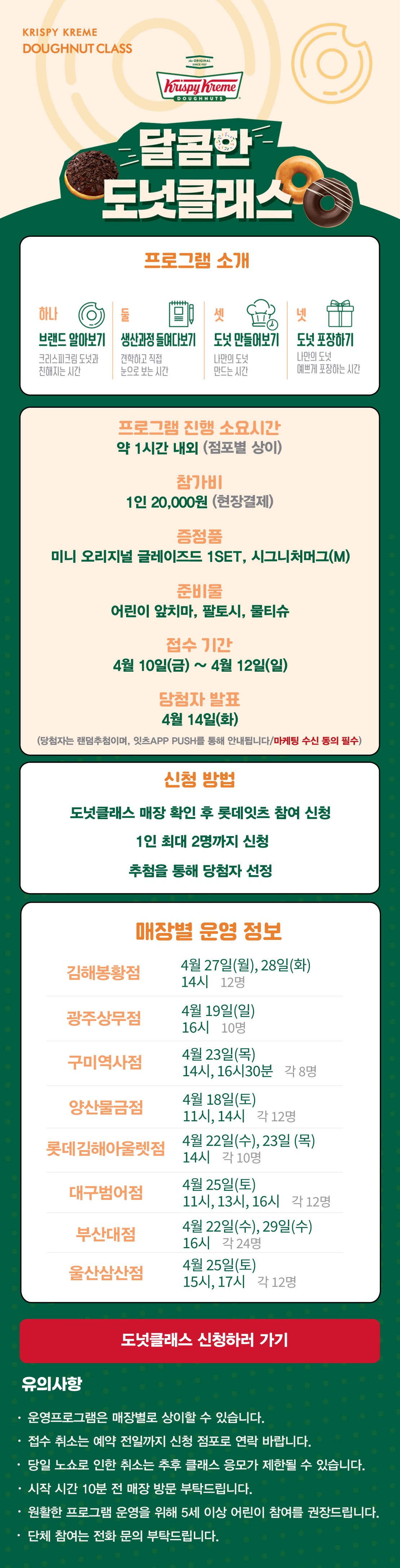 KRISPY KREME
DOUGHNUT CLASS

달콤한 도넛클래스

프로그램 소개
하나 브랜드 알아보기 크리스피크림 도넛과 친해지는 시간
둘 생산과정 들여다보기 견학하고 직접 눈으로 보는 시간
셋 도넛 만들어보기 나만의 도넛 만드는 시간
넷 도넛 포장하기 나만의 도넛 예쁘게 포장하는 시간

프로그램 진행 소요시간 약 1시간 내외
참가비 1인 20,000원 (현장결제)
증정 미니 오리지널 글레이즈드 1SET, 시그니처 머그(M)
준비물 어린이 앞치마, 팔토시, 물티슈
접수 기간 4월 10일(금) ~ 4월 12일(일)
당첨자 발표 4월 14일(화)
(당첨자는 랜첨추첨하며, 잇츠 APP PUSH를 통해 안내됩니다/마케팅 수신 동의 필수)
(체험 신청 후 당첨자 발표 명단 내 공지되신 분 및 당첨자 안내를 받으신 분만 체험이 가능합니다) 

신청방법
도넛클래스 매장 확인 후 롯데잇츠 참여 신청
1인 최대 2명까지 신청
추첨을 통해 당첨자 선정

운영 매장 정보
8점
 
도넛클래스 신청하러 가기

유의사항
운영프로그램은 매장별로 상이할 수 있습니다.
접수 취소는 예약 전일까지 신청 점포로 연락 바랍니다.
당일 노쇼로 인한 취소는 추후 클래스 응모가 제한될 수 있습니다.
시작 시간 10분 전 매장 방문 부탁드립니다.
원활한 프로그램 운영을 위해 5세 이상 어린이 참여를 권장합니다.
단체 참여는 전화 문의 부탁드립니다. 아래 상세내용 참고