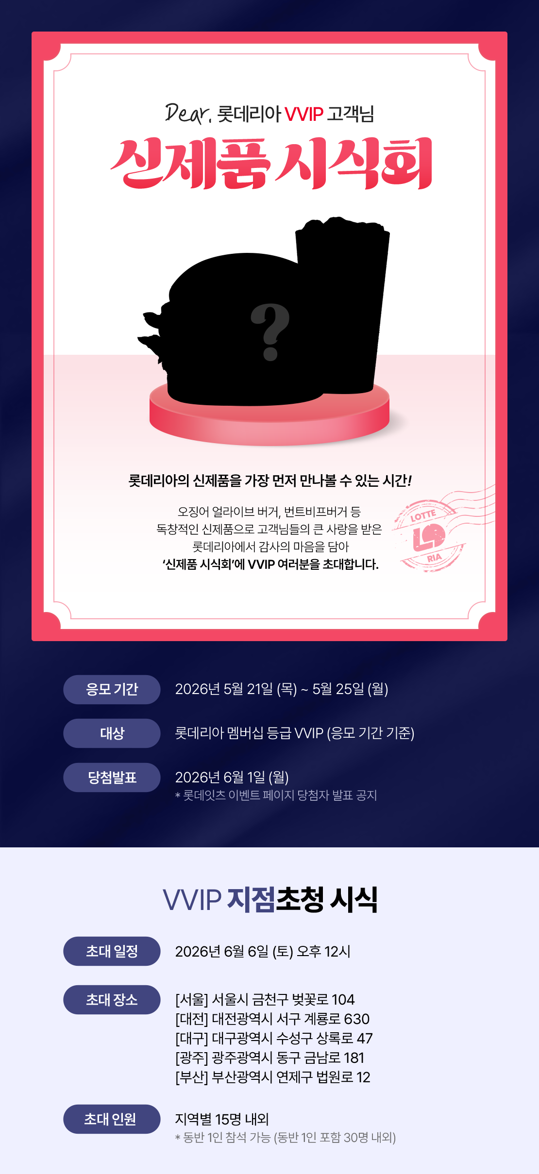 Dear. 롯데리아 VVIP 고객님 오징어 얼라이브 버거, 번트비프버거 등 독창적인 신제품으로 고객님들의 큰 사랑을 받은 롯데리아에서 감사의 마음을 담아 '신제품 시식회'에 VVIP 여러분을 초대합니다. 오직 VVIP 시식회에서만 받을 수 있는 특별한 기념품도 준비되어 있으니, 참석해주셔서 고객님들의 소중한 의견 부탁드립니다. 초대일정 : 2026년 6월 6일(토) 오후 12시 30분~ , 초대장소 : 서울/대전/대구/광주/부산, 초대인원 : 15명 +동반 1인 입장 가능, 응모기간 :2026년 5월 21일(목) ~ 2026년 05월 25일(월), 모집대상 : 응모기간 기준 롯데리아 멤버십 VVIP 등급, 당첨발표 : 2026년 6월 1일(월) (롯데잇츠 이벤트 페이지 당첨자 발표 공지 및 개별 문자발송) 유의사항 -본 이벤트 초대권은 양도 불가합니다.(당첨자 본인만 시식회 참여 가능, 응모 시 기재한 이름으로 본인확인) -본 이벤트의 당첨자 발표는 신청 시 기재하신 <성함/아이디/휴대폰번호>로 6월 1일(월) 오후 4시 롯데잇츠앱 이벤트페이지에 발표됩니다. 아래 상세내용 참고