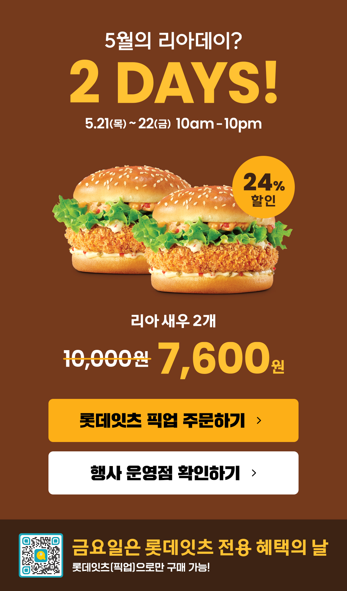 5월의 리아데이? 2DAYS! 5.21(목)~5.22(금) 10am~10pm
24% 할인 리아새우 2개 7,600원
롯데잇츠 픽업 주문하기
행사 운영점 확인하기
금요일은 롯데잇츠 전용 혜택의 날
롯데잇츠(픽업)으로만 구매 가능!
유의사항
- 상기 이미지는 실제 제품과 다를 수 있습니다.
- 1인당 10개까지 구매 가능
- 2일차는 '잇츠오더'주문 시에만 구매가능
- 제휴카드 할인 제외(L.POINT 적립 가능)
- 제품교환권 및 일부 모바일 쿠폰 사용 불가
- 타행사 중복 불가
- 배달 제외
- 본 행사는 사전 고지 없이 당사 사정에 의해 변경 또는 조기 종료 가능
- 일부매장 한정행사(롯데잇츠 이벤트 페이지에서 행사 참여 매장 확인 바랍니다.) 아래 상세내용 참고