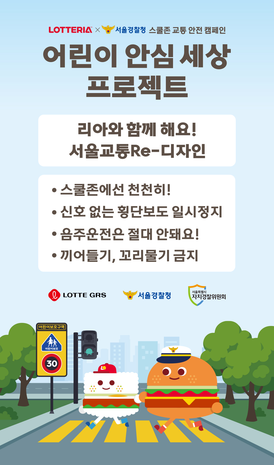 LOTTERIA X 서울경찰청, 스쿨존 교통 안전 캠페인

어린이 안심 세상 프로젝트

리아와 함께 해요! 서울교통Re-디자인

* 스쿨존에선 천천히
* 신호 없는 횡단보도 일시정지
* 음주운전은 절대 안돼요!
* 끼어들기, 꼬리물기 금지 아래 상세내용 참고