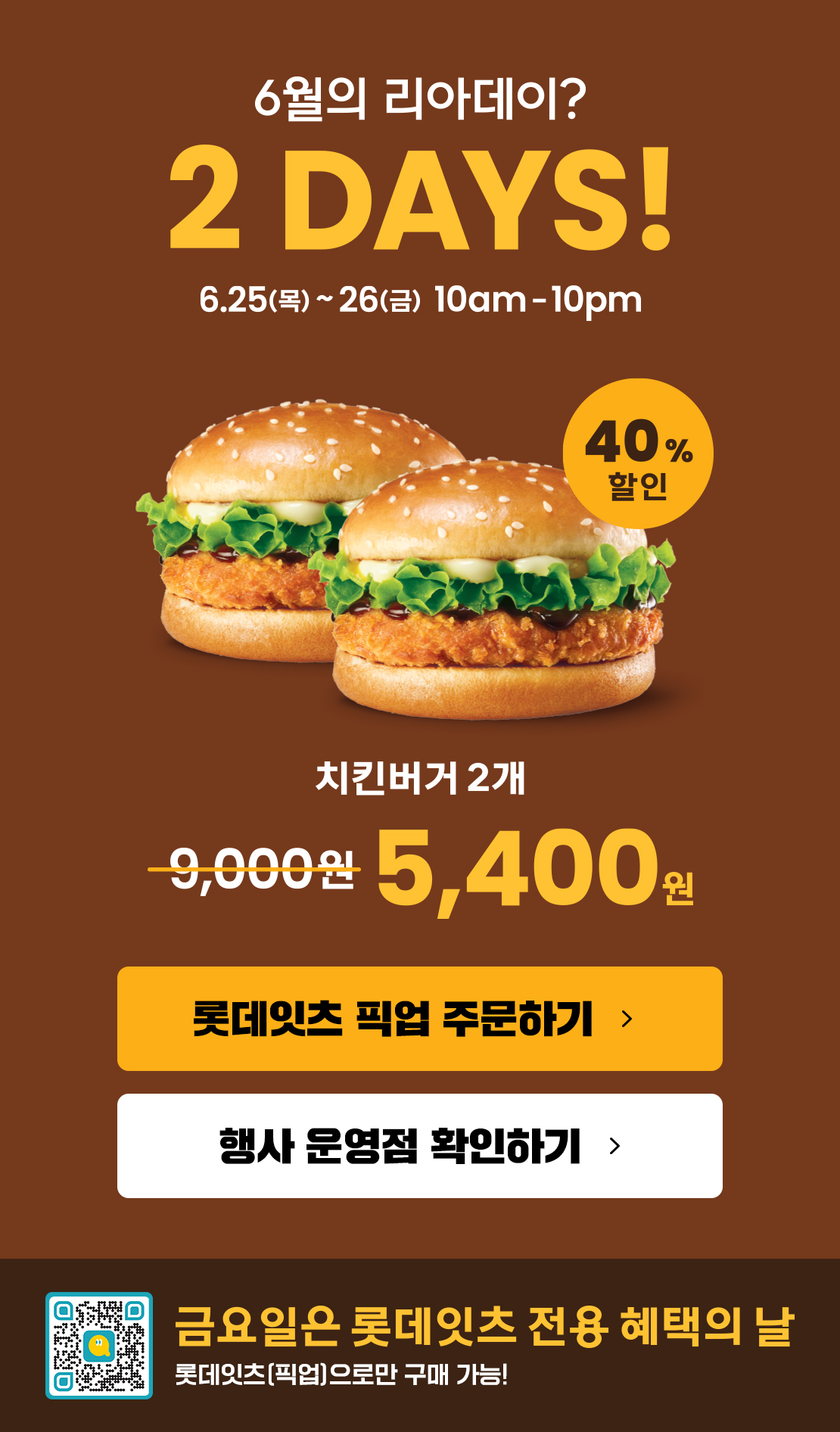 6월의 리아데이? 2DAYS! 6.25(목)~6.26(금) 10am~10pm
40% 할인 치킨버거 2개 5,400원
롯데잇츠 픽업 주문하기
행사 운영점 확인하기
금요일은 롯데잇츠 전용 혜택의 날
롯데잇츠(픽업)으로만 구매 가능!
유의사항
- 상기 이미지는 실제 제품과 다를 수 있습니다.
- 1인당 10개까지 구매 가능
- 2일차는 롯데잇츠'픽업'주문 시에만 구매가능
- 제휴카드 할인 제외(L.POINT 적립 가능)
- 제품교환권 및 일부 모바일 쿠폰 사용 불가
- 타행사 중복 불가
- 배달 제외
- 본 행사는 사전 고지 없이 당사 사정에 의해 변경 또는 조기 종료 가능
- 일부매장 한정행사(롯데잇츠 이벤트 페이지에서 행사 참여 매장 확인 바랍니다.) 아래 상세내용 참고