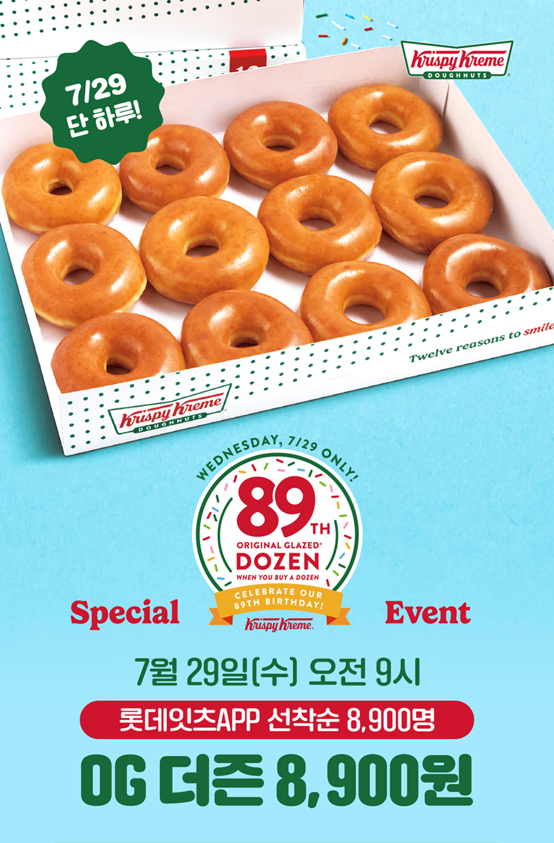 7/29일 단 하루!

89주년 크리스피크림 도넛 스페셜 이벤트!

7월 29일 (수) 오전 9시
롯데잇츠APP 선착순 8,900명
OG 더즌 8,900원!

선착순을 놓쳤다면? 매장방문 시 누구나!
오리지널 글레이즈드 더즌
18,000원 -> 9,900원