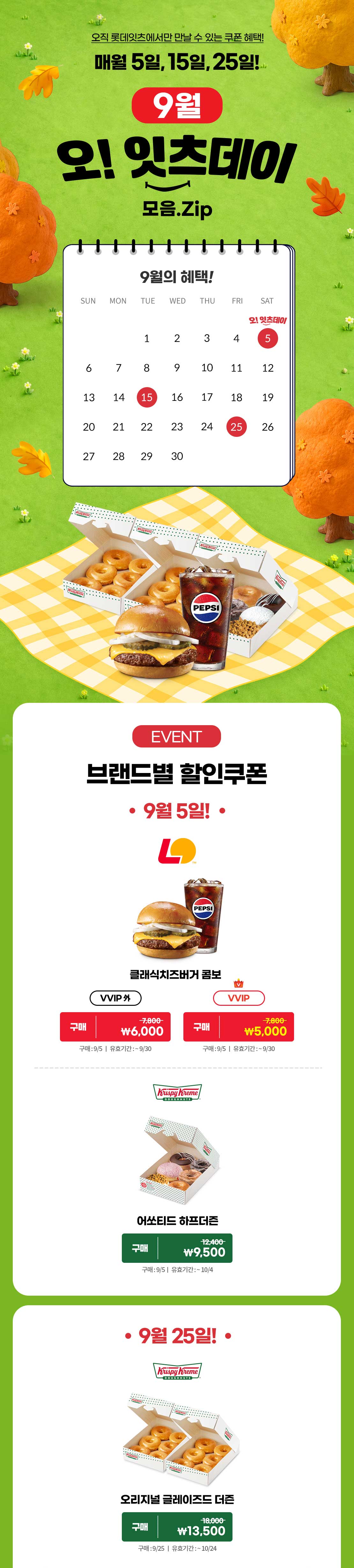 9월의 오!잇츠데이 모음ZIP

브랜드별 할인쿠폰
9월 5일
* 롯데리아
* 클래식치즈버거 콤보
- VVIP 7,800원 → 5,000원
- VVIP 외 7,800원 → 6,000원
* 구매기간 : 9/5
* 유효기간 : ~9/30

* 크리스피크림 도넛
* 어소티드 하프더즌
- 12,400원 → 9,500원
* 구매기간 : 9/5
* 유효기간 : ~10/04

브랜드별 할인쿠폰
9월 25일
* 크리스피크림 도넛
* 오리지널 글레이즈드 더즌
- 18,000원 → 13,500원
* 구매기간 : 9/25
* 유효기간 : ~10/24 아래 상세내용 참고